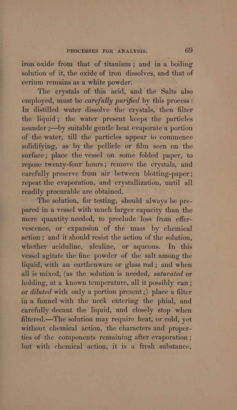 iron oxide from that of titanium; and in a boiling solution of it, the oxide of iron dissolves, and that of cerium remains as a white powder. The crystals of this acid, and the Salts also employed, must be carefully purified by this process : In distilled water dissolve the crystals, then filter the liquid; the water present keeps the particles asunder ;—by suitable gentle heat evaporate a portion of the water, till the particles appear to commence solidifying, as by the pellicle or film seen on the surface; place the vessel on some folded paper, to repose twenty-four hours; remove the crystals, and carefully preserve from air between blotting-paper ; repeat the evaporation, and crystallization, until all readily procurable are obtained. The solution, for testing, should always be pre- pared in a vessel with much larger capacity than the mere quantity needed, to preclude loss from effer- vescence, or expansion of the mass by chemical action ; and it should resist the action of the solution, whether aciduline, alcaline, or aqueous. In this vessel agitate the fine powder of the salt among the liquid, with an earthenware or glass rod; and when all is mixed, (as the solution is needed, saturated or holding, at a known temperature, all it possibly can ; or diluted with only a portion present ;) place a filter in a funnel with the neck entering the phial, and carefully decant the liquid, and closely stop when filtered.—The solution may require heat, or cold, yet without chemical action, the characters and proper- ties of the components remaining after evaporation ; but with chemical action, it is a fresh substance,