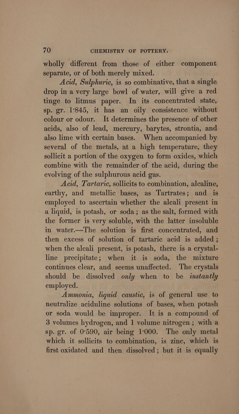 wholly different from those of either component separate, or of both merely mixed. Acid, Sulphuric, is so combinative, that a single drop in a very large bowl of water, will give a red tinge to litmus paper. In its concentrated state, sp. gr. 1845, it has an oily consistence without colour or odour. It determines the presence of other acids, also of lead, mercury, barytes, strontia, and also lime with certain bases. When accompanied by several of the metals, at a high temperature, they sollicit a portion of the oxygen to form oxides, which combine with the remainder of the acid, during the evolving of the sulphurous acid gas. Acid, Tartaric, sollicits to combination, alcaline, earthy, and metallic bases, as Tartrates; and is employed to ascertain whether the alcali present in a liquid, is potash, or soda; as the salt, formed with the former is very soluble, with the latter insoluble in water.—The solution is first concentrated, and then excess of solution of tartaric acid is added ; when the alcali present, is potash, there is a crystal- line precipitate; when it is soda, the mixture | continues clear, and seems unaffected. The crystals should be dissolved only when to be instantly employed. Ammoma, lgquid caustic, is of general use to neutralize aciduline solutions of bases, when potash or soda would be improper. It is a compound of — 3 volumes hydrogen, and 1 volume nitrogen ; with a sp. gr. of 0°590, air being 1000. The only metal which it sollicits to combination, is zinc, which is first oxidated and then dissolved; but it is equally