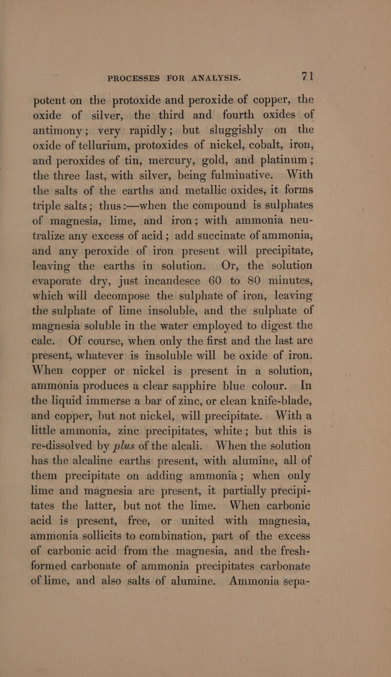 potent on the protoxide and peroxide of copper, the oxide of silver, the third and fourth oxides of antimony; very rapidly; but sluggishly on the oxide of tellurium, protoxides of nickel, cobalt, 1ron, and peroxides of tin, mercury, gold, and platinum ; the three last, with silver, being fulminative. With the salts of the earths and metallic oxides, it forms triple salts; thus:—when the compound is sulphates of magnesia, lime, and iron; with ammonia neu- tralize any excess of acid ; add succinate of ammonia, and any peroxide of iron present will precipitate, leaving the earths in solution. Or, the solution evaporate dry, just incandesce 60 to 80 minutes, which will decompose the sulphate of iron, leaving the sulphate of lime insoluble, and the sulphate of magnesia soluble in the water employed to digest the calc. Of course, when only the first and the last are present, whatever is insoluble will be oxide of iron. When copper or nickel is present in a solution, ammonia produces a clear sapphire blue colour. In the liquid immerse a bar of zinc, or clean knife-blade, and copper, but not nickel, will precipitate. With a little ammonia, zinc precipitates, white; but this is re-dissolved by plus of the alcali.. When the solution has the alcaline earths present, with alumine, all of them precipitate on adding ammonia; when only lime and magnesia are present, it partially precipi- tates the latter, but not the lime. When carbonic acid is present, free, or united with magnesia, ammonia sollicits to combination, part of the excess of carbonic acid from the magnesia, and the fresh- formed carbonate of ammonia precipitates carbonate of lime, and also salts of alumine. Ammonia sepa-