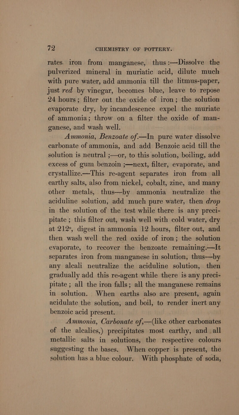 rates. iron from manganese, thus :—NDissolve the pulverized mineral in muriatic acid, dilute much with pure water, add ammonia till the litmus-paper, just red by vinegar, becomes blue, leave to repose 24 hours; filter out the oxide of iron; the solution evaporate dry, by incandescence expel the muriate of ammonia; throw on a filter the oxide of man- ganese, and wash well. Ammonia, Benzoate of.—In pure water dissolve carbonate of ammonia, and add Benzoic acid till the solution is neutral ;—or, to this solution, boiling, add excess of gum benzoin ;—next, filter, evaporate, and crystallize—This re-agent separates iron from all earthy salts, also from nickel, cobalt, zinc, and many other metals, thus—by ammonia neutralize the aciduline solution, add much pure water, then drop in the solution of the test while there is any preci- pitate ; this filter out, wash well with cold water, dry at 212°, digest in ammonia 12 hours, filter out, and then wash well the red oxide of iron; the solution evaporate, to recover the benzoate remaining.—It separates iron from manganese in solution, thus—by any alcali neutralize the aciduline solution, then gradually add this re-agent while there is any preci- pitate ; all the iron falls; all the manganese remains: in solution. When earths also are present, again acidulate the solution, and boil, to render inert any benzoic acid present. Ammonia, Carbonate of,—(like other carbonates of the alcalies,) precipitates most earthy, and_ all metallic salts in solutions, the respective colours suggesting the bases. When copper is present, the solution has a blue colour. With phosphate of soda,