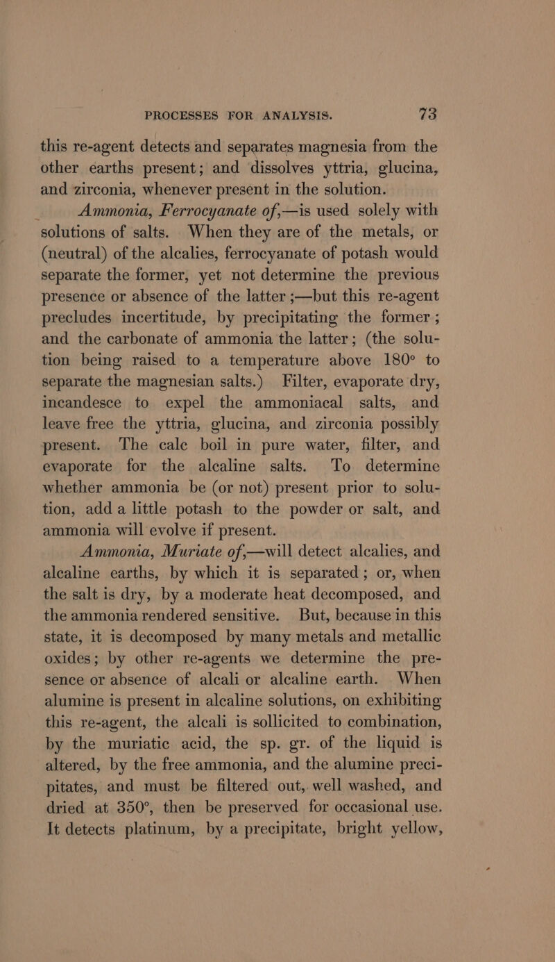 this re-agent detects and separates magnesia from the other earths present; and dissolves yttria, glucina, and zirconia, whenever present in the solution. ¥ Ammonia, Ferrocyanate of,—is used solely with solutions of salts. When they are of the metals, or (neutral) of the alcalies, ferrocyanate of potash would separate the former, yet not determine the previous presence or absence of the latter ;—but this re-agent precludes incertitude, by precipitating the former ; and the carbonate of ammonia the latter; (the solu- tion being raised to a temperature above 180° to separate the magnesian salts.) Filter, evaporate dry, incandesce to expel the ammoniacal salts, and leave free the yttria, glucina, and zirconia possibly present. The calc boil in pure water, filter, and evaporate for the alcaline salts. To determine whether ammonia be (or not) present prior to solu- tion, add a little potash to the powder or salt, and ammonia will evolve if present. Ammonia, Muriate of,—will detect alcalies, and alcaline earths, by which it is separated; or, when the salt is dry, by a moderate heat decomposed, and the ammonia rendered sensitive. But, because in this state, it is decomposed by many metals and metallic oxides; by other re-agents we determine the pre- sence or absence of alcali or alcaline earth. When alumine is present in alcaline solutions, on exhibiting this re-agent, the alcali is sollicited to combination, by the muriatic acid, the sp. gr. of the liquid is altered, by the free ammonia, and the alumine preci- pitates, and must be filtered out, well washed, and dried at 350°, then be preserved for occasional use. It detects platinum, by a precipitate, bright yellow,