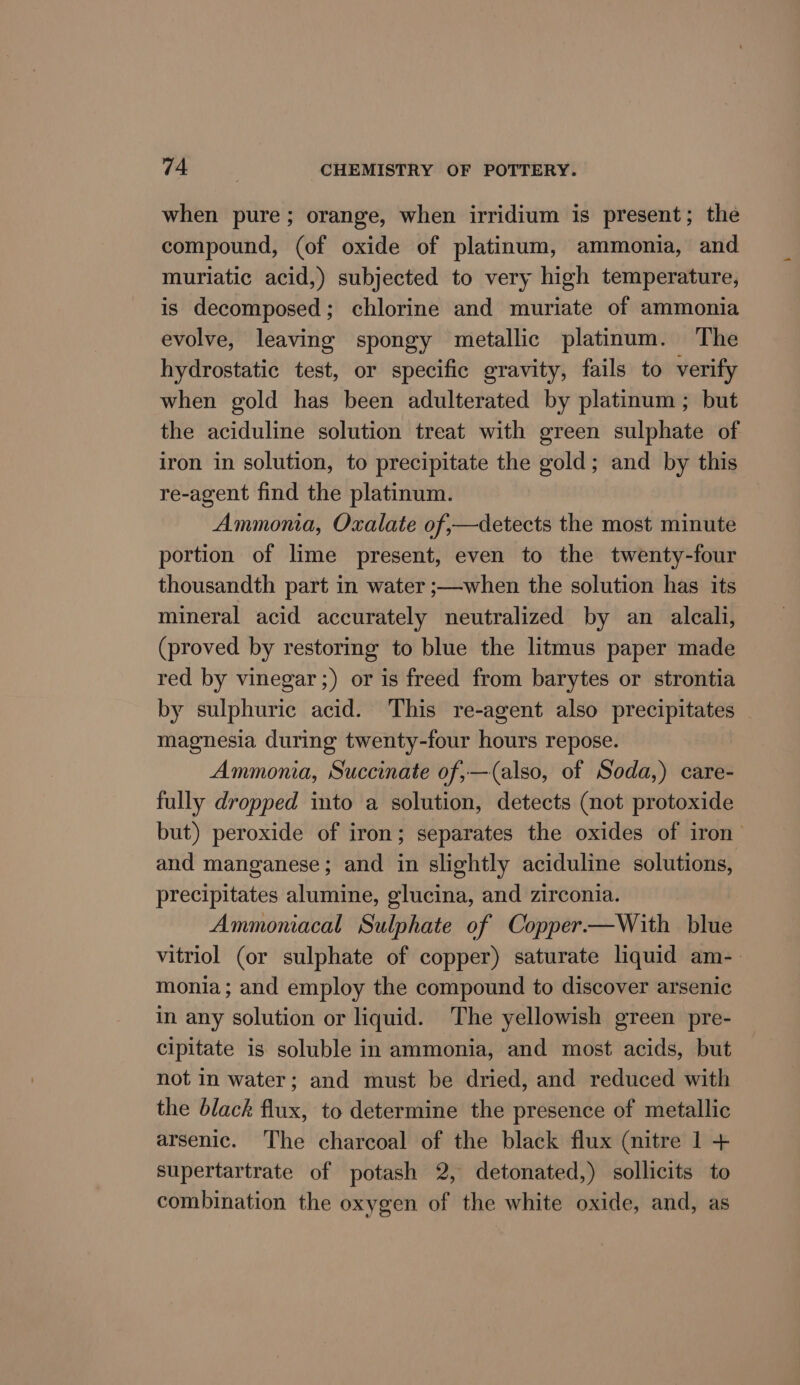 when pure; orange, when irridium is present; the compound, (of oxide of platinum, ammonia, and muriatic acid,) subjected to very high temperature, is decomposed; chlorine and muriate of ammonia evolve, leaving spongy metallic platinum. ‘The hydrostatic test, or specific gravity, fails to verify when gold has been adulterated by platinum ; but the aciduline solution treat with green sulphate of iron in solution, to precipitate the gold; and by this re-agent find the platinum. Ammonia, Oxalate of,—detects the most minute portion of lime present, even to the twenty-four thousandth part in water ;—when the solution has its mineral acid accurately neutralized by an alcali, (proved by restoring to blue the litmus paper made red by vinegar ;) or is freed from barytes or strontia by sulphuric acid. This re-agent also precipitates magnesia during twenty-four hours repose. Ammonia, Succinate of,—(also, of Soda,) care- fully dropped into a solution, detects (not protoxide but) peroxide of iron; separates the oxides of iron’ and manganese; and in slightly aciduline solutions, precipitates alumine, glucina, and zirconia. Ammoniacal Sulphate of Copper—With blue vitriol (or sulphate of copper) saturate liquid am-_ monia; and employ the compound to discover arsenic in any solution or liquid. The yellowish green pre- cipitate is soluble in ammonia, and most acids, but not in water; and must be dried, and reduced with the black flux, to determine the presence of metallic arsenic. The charcoal of the black flux (nitre 1 + supertartrate of potash 2, detonated,) sollicits to combination the oxygen of the white oxide, and, as