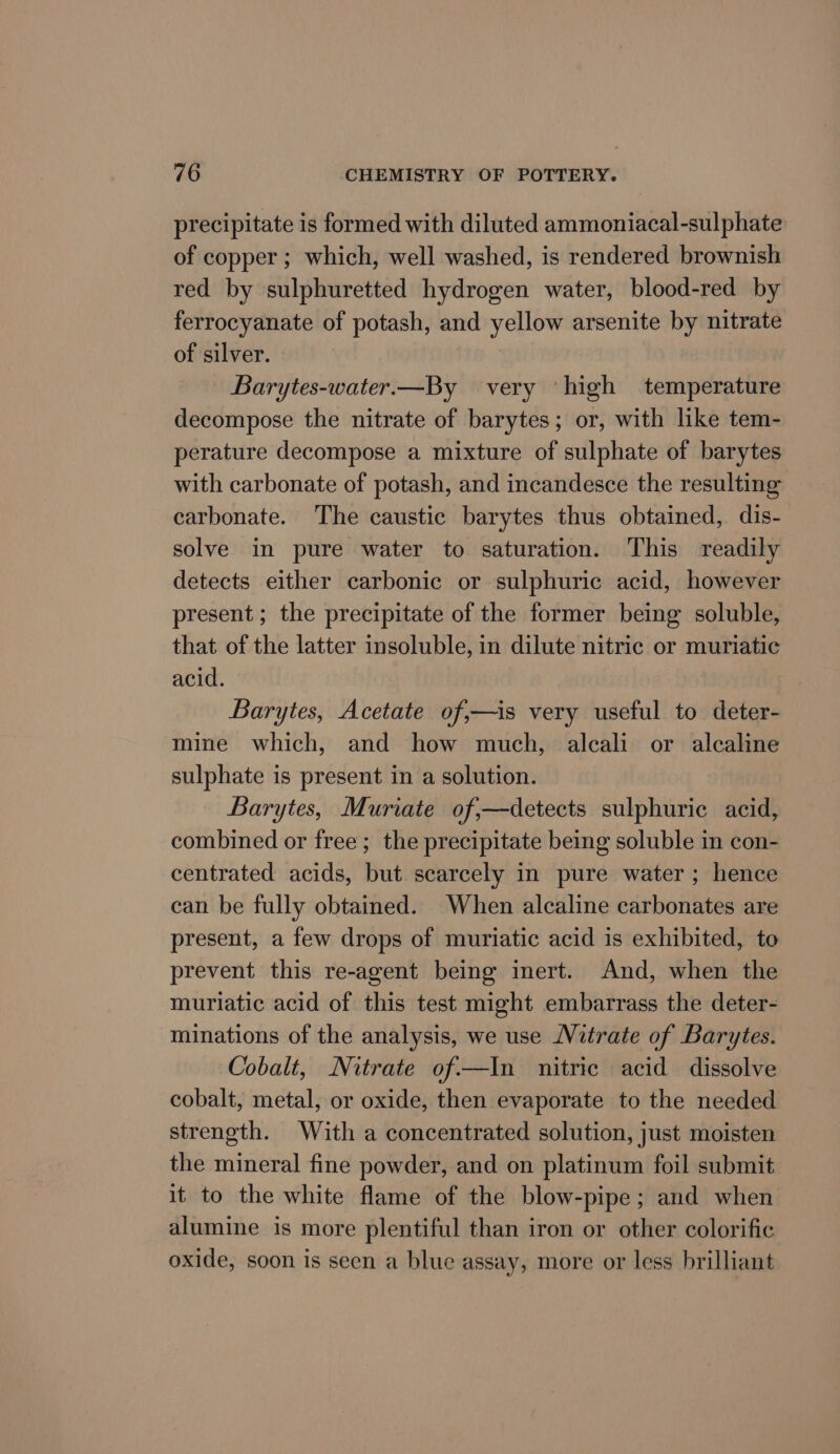 precipitate is formed with diluted ammoniacal-sul phate of copper ; which, well washed, is rendered brownish red by sulphuretted hydrogen water, blood-red by ferrocyanate of potash, and yellow arsenite by nitrate of silver. Barytes-water.—By very high temperature decompose the nitrate of barytes; or, with like tem- perature decompose a mixture of sulphate of barytes with carbonate of potash, and incandesce the resulting carbonate. The caustic barytes thus obtained, dis- solve in pure water to saturation. This readily detects either carbonic or sulphuric acid, however present ; the precipitate of the former being soluble, that of the latter insoluble, in dilute nitric or muriatic acid. Barytes, Acetate of,—is very useful to deter- mine which, and how much, alcali or alcaline sulphate is present in a solution. Barytes, Muriate of,—detects sulphuric acid, combined or free; the precipitate being soluble in con- centrated acids, but scarcely in pure water ; hence can be fully obtained. When alcaline carbonates are present, a few drops of muriatic acid is exhibited, to prevent this re-agent being inert. And, when the muriatic acid of this test might embarrass the deter- minations of the analysis, we use Nitrate of Barytes. Cobalt, Nitrate of—In nitric acid dissolve cobalt, metal, or oxide, then evaporate to the needed strength. With a concentrated solution, just moisten the mineral fine powder, and on platinum foil submit it to the white flame of the blow-pipe; and when alumine is more plentiful than iron or other colorific oxide, soon is seen a blue assay, more or less brilliant