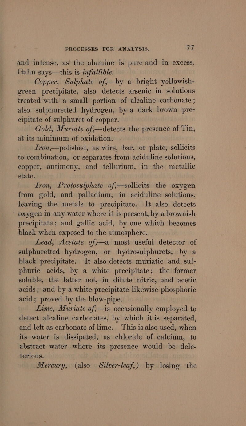 and intense, as the alumine is pure and in excess. Gahn says—this is infallible. Copper, Sulphate of;—by a bright yellowish- green precipitate, also detects arsenic in solutions treated with a small portion of alcaline carbonate ; also sulphuretted hydrogen, by a dark brown pre- cipitate of sulphuret of copper. Gold, Muriate of;-—detects the presence of Tin, at its minimum of oxidation. Iron,—polished, as wire, bar, or plate, sollicits to combination, or separates from aciduline solutions, copper, antimony, and tellurium, in the metallic state. Iron, Protosulphate of,—sollicits the oxygen from gold, and palladium, in aciduline solutions, leaving the metals to precipitate. It also detects oxygen in any water where it is present, by a brownish precipitate ; and gallic acid, by one which becomes black when exposed to the atmosphere. Lead, Acetate of,—a most useful detector of sulphuretted hydrogen, or hydrosulphurets, by a black precipitate. It also detects muriatic and sul- phuric acids, by a white precipitate; the former soluble, the latter not, in dilute nitric, and acetic acids; and by a white precipitate likewise phosphoric acid ; proved by the blow-pipe. Lime, Muriate of,—is occasionally employed to detect alcaline carbonates, by which it is separated, and left as carbonate of lime. This is also used, when its water is dissipated, as chloride of calcium, to abstract water. where its presence would be dele- terious. Mercury, (also Stlver-leaf,) by losing the