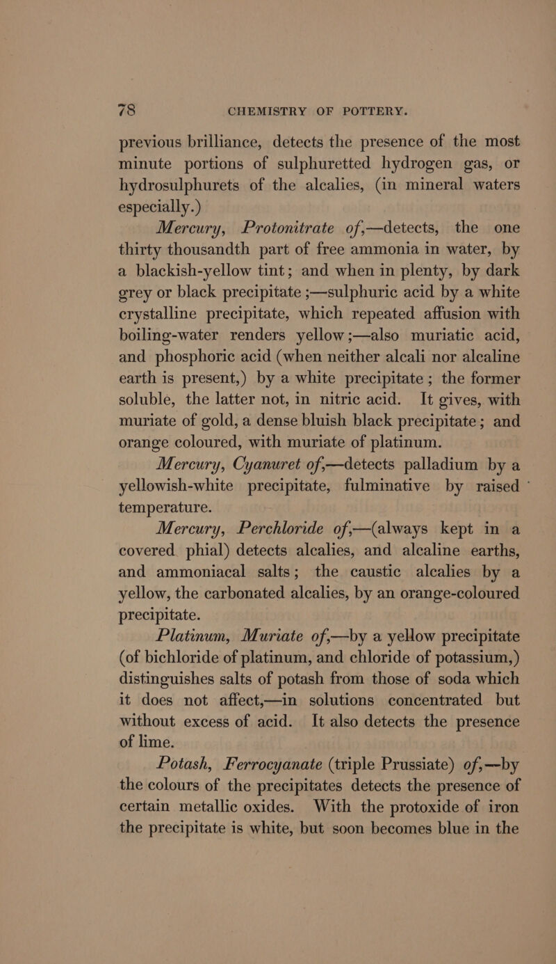 previous brilliance, detects the presence of the most minute portions of sulphuretted hydrogen gas, or hydrosulphurets of the alcalies, (in mineral waters especially.) Mercury, Protonitrate of,—detects, the one thirty thousandth part of free ammonia in water, by a blackish-yellow tint; and when in plenty, by dark grey or black precipitate ;—sulphuric acid by a white crystalline precipitate, which repeated affusion with boiling-water renders yellow;—also muriatic acid, and phosphoric acid (when neither alcali nor alcaline earth is present,) by a white precipitate ; the former soluble, the latter not, in nitric acid. It gives, with muriate of gold, a dense bluish black precipitate; and orange coloured, with muriate of platinum. Mercury, Cyanuret of,—detects palladium by a yellowish-white precipitate, fulminative by raised temperature. Mercury, Perchloride of,—(always kept in a covered. phial) detects alcalies, and alcaline earths, and ammoniacal salts; the caustic alcalies by a yellow, the carbonated alcalies, by an orange-coloured precipitate. Platinum, Muriate of,—by a yellow precipitate (of bichloride of platinum, and chloride of potassium, ) distinguishes salts of potash from those of soda which it does not affect,—in solutions concentrated but without excess of acid. It also detects the presence of lime. Potash, Ferrocyanate (triple Prussiate) of,—~by the colours of the precipitates detects the presence of certain metallic oxides. With the protoxide of iron the precipitate is white, but soon becomes blue in the