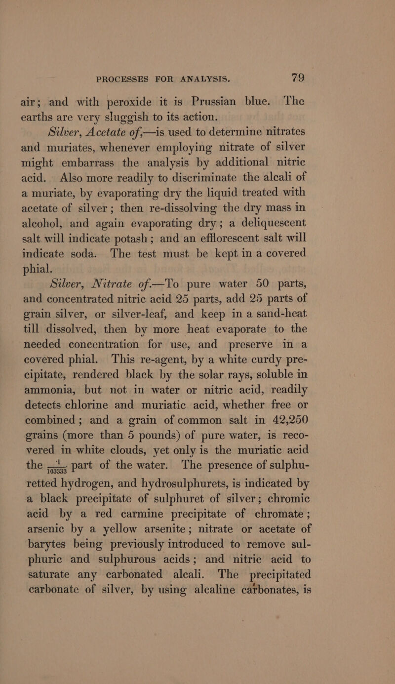 air; and with peroxide it is Prussian blue. The earths are very sluggish to its action. Silver, Acetate of,—is used to determine nitrates and muriates, whenever employing nitrate of silver might embarrass the analysis by additional nitric acid. Also more readily to discriminate the alcali of a muriate, by evaporating dry the liquid treated with acetate of silver; then re-dissolving the dry mass in alcohol, and again evaporating dry; a deliquescent salt will indicate potash ; and an efflorescent salt will indicate soda. The test must be kept in a covered phial. Silver, Nitrate of—To pure water 50 parts, and concentrated nitric acid 25 parts, add 25 parts of grain silver, or silver-leaf, and keep in a sand-heat till dissolved, then by more heat evaporate to the needed concentration for use, and preserve in a covered phial. This re-agent, by a white curdy pre- cipitate, rendered black by the solar rays, soluble in ammonia, but not in water or nitric acid, readily detects chlorine and muriatic acid, whether free or combined ; and a grain of common salt in 42,250 grains (more than 5 pounds) of pure water, is reco- vered in white clouds, yet only is the muriatic acid the __. part of the water. The presence of sulphu- retted hydrogen, and hydrosulphurets, is indicated by a black precipitate of sulphuret of silver; chromic acid by a red carmine precipitate of chromate ; arsenic by a yellow arsenite; nitrate or acetate of barytes being previously introduced to remove sul- phuric and sulphurous acids; and nitric acid to saturate any carbonated alcali. The precipitated carbonate of silver, by using alcaline carbonates, is