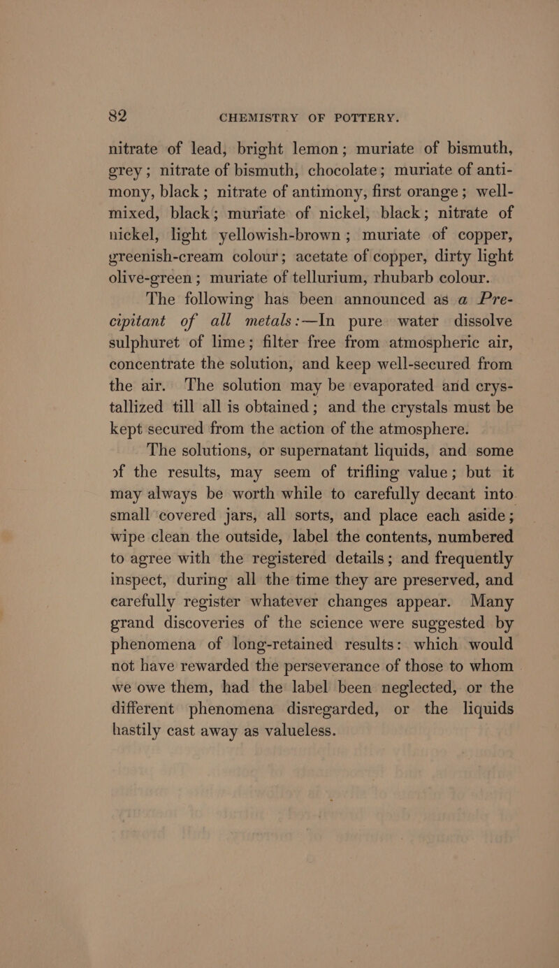 nitrate of lead, bright lemon; muriate of bismuth, grey; nitrate of bismuth, chocolate; muriate of anti- mony, black ; nitrate of antimony, first orange; well- mixed, black; muriate of nickel, black; nitrate of nickel, light yellowish-brown ; muriate of copper, yreenish-cream colour; acetate of copper, dirty light olive-green ; muriate of tellurium, rhubarb colour. The following has been announced as a Pre- cipitant of all metals:—In pure water dissolve sulphuret of lime; filter free from atmospheric air, concentrate the solution, and keep well-secured from the air. The solution may be evaporated and crys- tallized till all is obtained; and the crystals must be kept secured from the action of the atmosphere. The solutions, or supernatant liquids, and some of the results, may seem of trifling value; but it may always be worth while to carefully decant into. small covered jars, all sorts, and place each aside ; wipe clean the outside, label the contents, numbered to agree with the registered details; and frequently inspect, during all the time they are preserved, and carefully register whatever changes appear. Many grand discoveries of the science were suggested by phenomena of long-retained results: which would not have rewarded the perseverance of those to whom . we owe them, had the label been neglected, or the different phenomena disregarded, or the liquids hastily cast away as valueless.