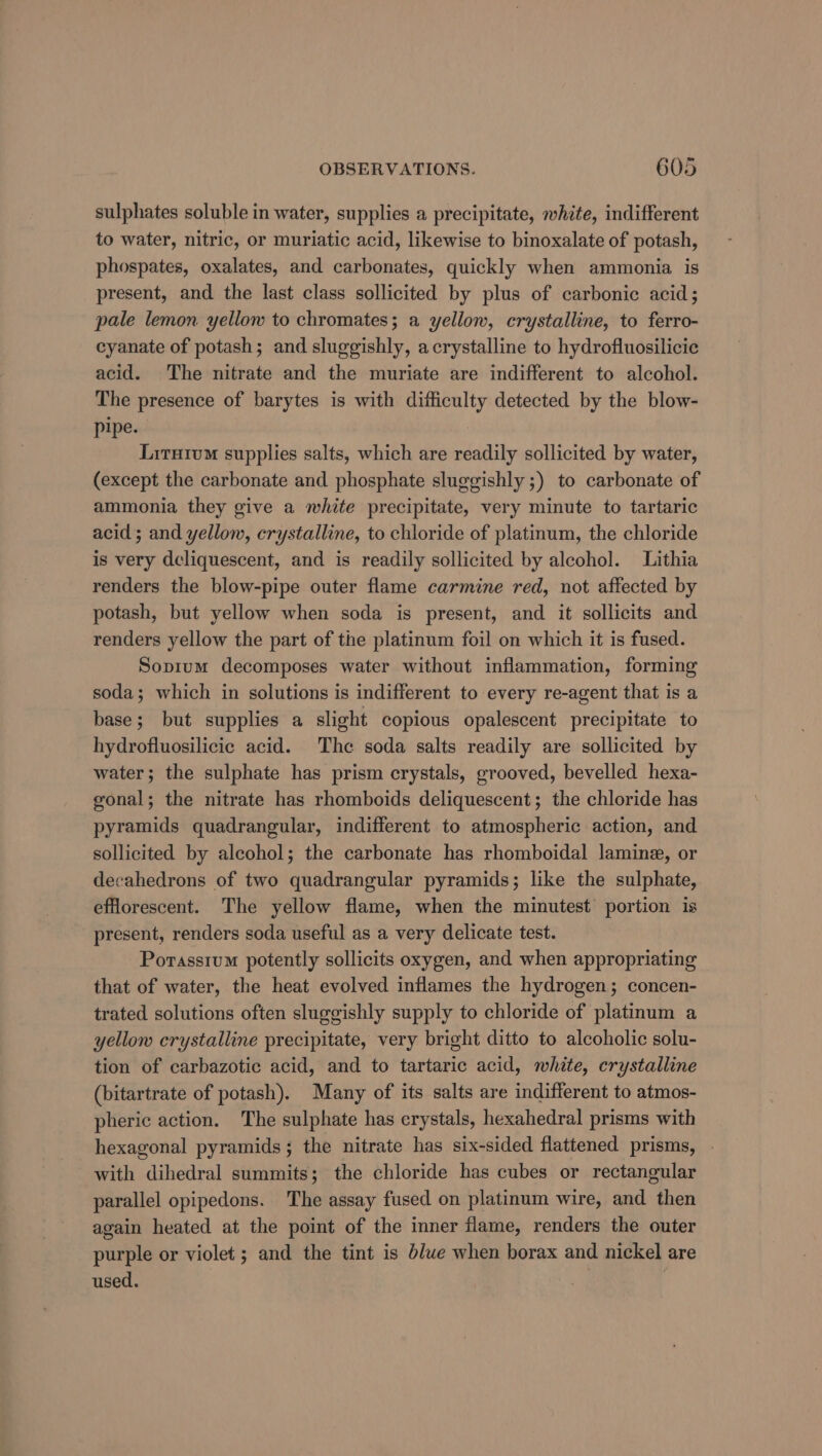 sulphates soluble in water, supplies a precipitate, white, indifferent to water, nitric, or muriatic acid, likewise to binoxalate of potash, phospates, oxalates, and carbonates, quickly when ammonia is present, and the last class sollicited by plus of carbonic acid; pale lemon yellow to chromates; a yellow, crystalline, to ferro- cyanate of potash; and sluggishly, acrystalline to hydrofluosilicie acid. The nitrate and the muriate are indifferent to alcohol. The presence of barytes is with difficulty detected by the blow- pipe. | Liruivm supplies salts, which are readily sollicited by water, (except the carbonate and phosphate sluggishly ;) to carbonate of ammonia they give a white precipitate, very minute to tartaric acid; and yellow, crystalline, to chloride of platinum, the chloride is very deliquescent, and is readily sollicited by alcohol. Lithia renders the blow-pipe outer flame carmine red, not affected by potash, but yellow when soda is present, and it sollicits and renders yellow the part of the platinum foil on which it is fused. Sopium decomposes water without inflammation, forming soda; which in solutions is indifferent to every re-agent that is a base; but supplies a slight copious opalescent precipitate to hydrofluosilicic acid. The soda salts readily are sollicited by water; the sulphate has prism crystals, grooved, bevelled hexa- gonal; the nitrate has rhomboids deliquescent; the chloride has pyramids quadrangular, indifferent to atmospheric action, and sollicited by alcohol; the carbonate has rhomboidal lamine, or decahedrons of two quadrangular pyramids; like the sulphate, efflorescent. The yellow flame, when the minutest portion is present, renders soda useful as a very delicate test. Porassium potently sollicits oxygen, and when appropriating that of water, the heat evolved inflames the hydrogen; concen- trated solutions often sluggishly supply to chloride of platinum a yellow crystalline precipitate, very bright ditto to alcoholic solu- tion of carbazotic acid, and to tartaric acid, white, crystalline (bitartrate of potash). Many of its salts are indifferent to atmos- pheric action. The sulphate has crystals, hexahedral prisms with hexagonal pyramids; the nitrate has six-sided flattened prisms, . with dihedral summits; the chloride has cubes or rectangular parallel opipedons. The assay fused on platinum wire, and then again heated at the point of the inner flame, renders the outer purple or violet ; and the tint is blue when borax and nickel are used.