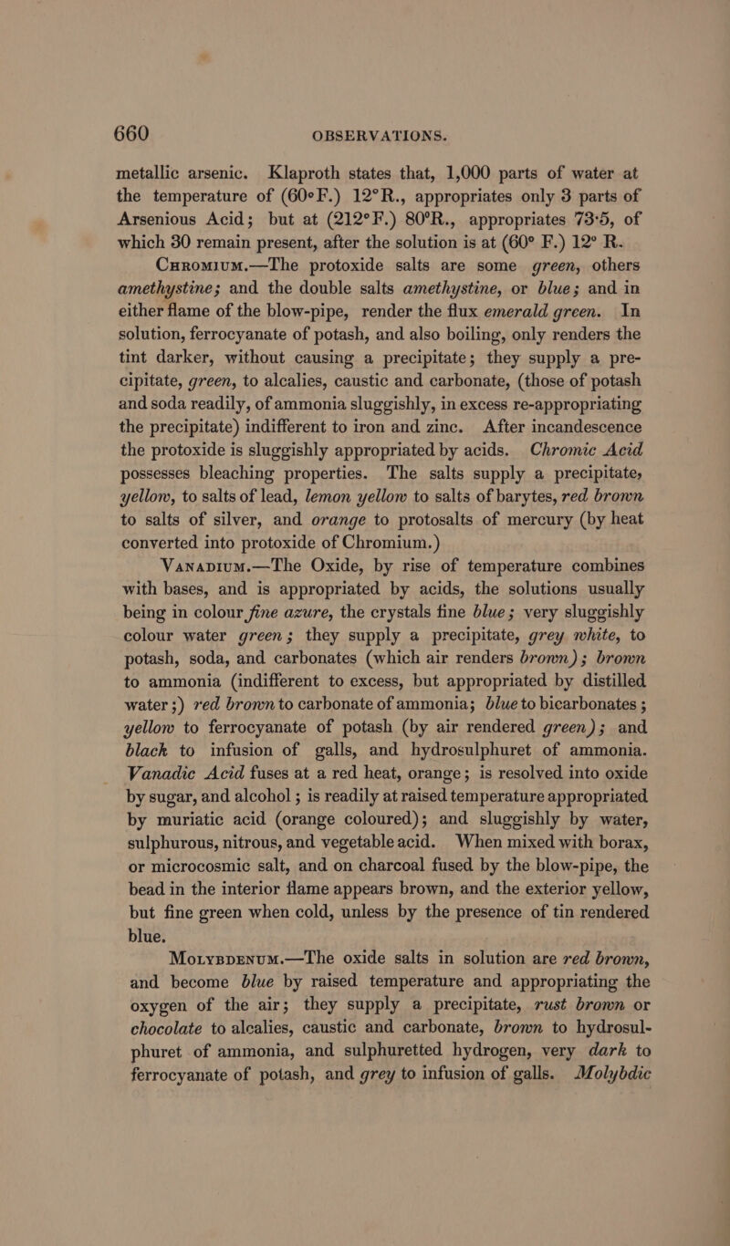 metallic arsenic. Klaproth states that, 1,000 parts of water at the temperature of (60°F.) 12°R., appropriates only 3 parts of Arsenious Acid; but at (212°F.) 80°R., appropriates 73°5, of which 30 remain present, after the solution is at (60° F.) 12° R. Curomium.—The protoxide salts are some green, others amethystine; and the double salts amethystine, or blue; and in either flame of the blow-pipe, render the flux emerald green. In solution, ferrocyanate of potash, and also boiling, only renders the tint darker, without causing a precipitate; they supply a pre- cipitate, green, to alcalies, caustic and carbonate, (those of potash and soda readily, of ammonia sluggishly, in excess re-appropriating the precipitate) indifferent to iron and zinc. After incandescence the protoxide is sluggishly appropriated by acids. Chromic Acid possesses bleaching properties. The salts supply a precipitate, yellow, to salts of lead, lemon yellow to salts of barytes, red brown to salts of silver, and orange to protosalts of mercury (by heat converted into protoxide of Chromium. ) Vanapium.—The Oxide, by rise of temperature combines with bases, and is appropriated by acids, the solutions usually being in colour fine azure, the crystals tine blue; very sluggishly colour water green; they supply a precipitate, grey white, to potash, soda, and carbonates (which air renders bronn); brown to ammonia (indifferent to excess, but appropriated by distilled water ;) ved brown to carbonate of ammonia; blue to bicarbonates ; yellow to ferrocyanate of potash (by air rendered green); and black to infusion of galls, and hydrosulphuret of ammonia. Vanadic Acid fuses at a red heat, orange; is resolved into oxide by sugar, and alcohol ; is readily at raised temperature appropriated by muriatic acid (orange coloured); and sluggishly by water, sulphurous, nitrous, and vegetable acid. When mixed with borax, or microcosmic salt, and on charcoal fused by the blow-pipe, the bead in the interior flame appears brown, and the exterior yellow, but fine green when cold, unless by the presence of tin rendered blue. ) Mo.rysprnum.—the oxide salts in solution are red brown, and become blue by raised temperature and appropriating the oxygen of the air; they supply a precipitate, rust brown or chocolate to alcalies, caustic and carbonate, brown to hydrosul- phuret of ammonia, and sulphuretted hydrogen, very dark to ferrocyanate of potash, and grey to infusion of galls. Molybdic