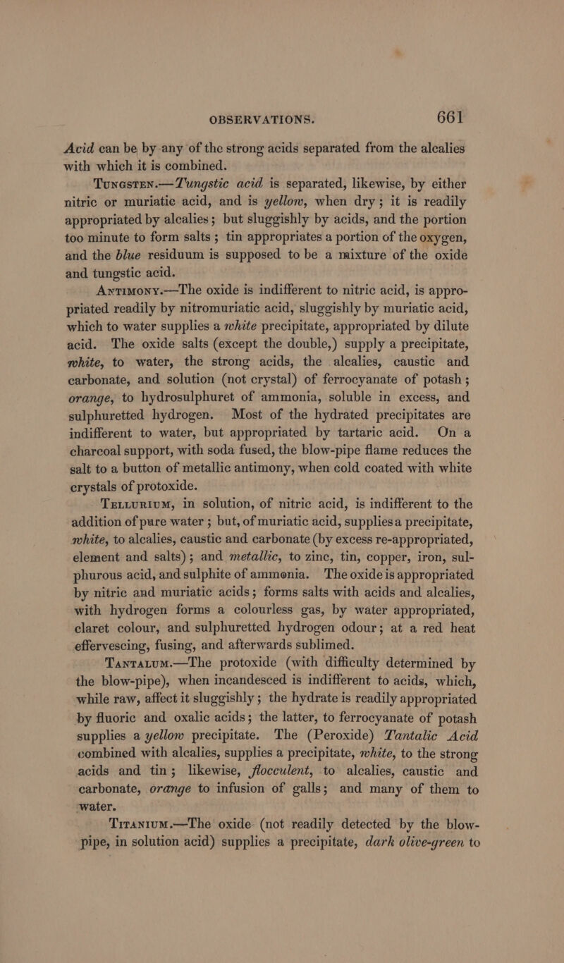 Acid can be by any of the strong acids separated from the alcalies with which it is combined. Tunesten.—Tungstic acid is separated, likewise, by either nitric or muriatie acid, and is yellow, when dry; it is readily appropriated by alcalies; but sluggishly by acids, and the portion too minute to form salts ; tin appropriates a portion of the oxygen, and the blue residuum is supposed to be a mixture of the oxide and tungstic acid. Awtimony.—The oxide is indifferent to nitric acid, is appro- priated readily by nitromuriatic acid, sluggishly by muriatic acid, which to water supplies a white precipitate, appropriated by dilute acid. The oxide salts (except the double,) supply a precipitate, mhite, to water, the strong acids, the alcalies, caustic and carbonate, and solution (not crystal) of ferrocyanate of potash ; orange, to hydrosulphuret of ammonia, soluble in excess, and sulphuretted hydrogen. Most of the hydrated precipitates are indifferent to water, but appropriated by tartaric acid. Ona charcoal support, with soda fused, the blow-pipe flame reduces the salt to a button of metallic antimony, when cold coated with white crystals of protoxide. TELLURIUM, in solution, of nitric acid, is indifferent to the addition of pure water ; but, of muriatic acid, suppliesa precipitate, white, to alcalies, caustic and carbonate (by excess re-appropriated, element and salts); and metallic, to zinc, tin, copper, iron, sul- phurous acid, and sulphite of ammenia. The oxide is appropriated by nitric and muriatic acids; forms salts with acids and alcalies, with hydrogen forms a colourless gas, by water appropriated, claret colour, and sulphuretted hydrogen odour; at a red heat effervescing, fusing, and afterwards sublimed. Tantatum.—The protoxide (with difficulty determined by the blow-pipe), when incandesced is indifferent to acids, which, while raw, affect it sluggishly ; the hydrate is readily appropriated by fluoric and oxalic acids; the latter, to ferrocyanate of potash supplies a yellow precipitate. The (Peroxide) Tantalic Acid combined with alcalies, supplies a precipitate, white, to the strong acids and tin; likewise, flocculent, to alcalies, caustic and carbonate, orange to infusion of galls; and many of them to water. Tiranium.—The oxide (not readily detected by the blow- pipe, in solution acid) supplies a precipitate, dark olive-green to