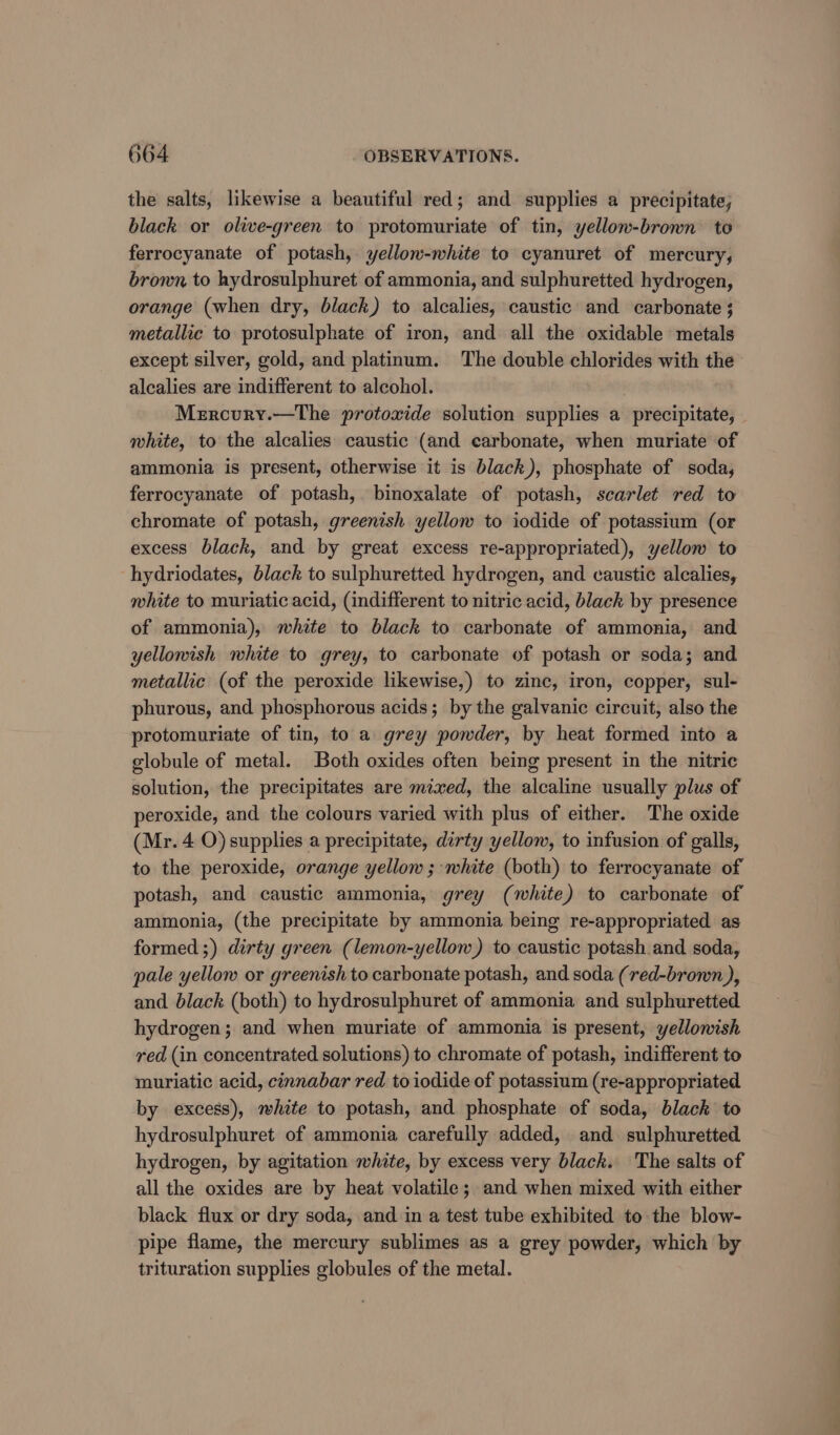 the salts, likewise a beautiful red; and supplies a precipitate, black or olive-green to protomuriate of tin, yellow-brown to ferrocyanate of potash, yellow-white to cyanuret of mercury, bronx to hydrosulphuret of ammonia, and sulphuretted hydrogen, orange (when dry, black) to alcalies, caustic and carbonate ; metallic to protosulphate of iron, and all the oxidable metals except silver, gold, and platinum. The double chlorides with the alcalies are indifferent to alcohol. Mercury.—The protoxide solution supplies a precipitate, white, to the alcalies caustic (and carbonate, when muriate of ammonia is present, otherwise it is black), phosphate of soda, ferrocyanate of potash, binoxalate of potash, scarlet red to chromate of potash, greenish yellow to iodide of potassium (or excess black, and by great excess re-appropriated), yellow to hydriodates, black to sulphuretted hydrogen, and caustic alcalies, white to muriatic acid, (indifferent to nitric acid, black by presence of ammonia), white to black to carbonate of ammonia, and yellowish white to grey, to carbonate of potash or soda; and metallic (of the peroxide likewise,) to zinc, iron, copper, sul- phurous, and phosphorous acids; by the galvanic circuit, also the protomuriate of tin, to a grey powder, by heat formed into a globule of metal. Both oxides often being present in the nitric solution, the precipitates are mixed, the alcaline usually plus of peroxide, and the colours varied with plus of either. The oxide (Mr. 4 O) supplies a precipitate, dirty yellow, to infusion of galls, to the peroxide, orange yellow; white (both) to ferrocyanate of potash, and caustic ammonia, grey (white) to carbonate of ammonia, (the precipitate by ammonia being re-appropriated as formed ;) dirty green (lemon-yellow) to caustic potash and soda, pale yellow or greenish to carbonate potash, and soda (red-brown ), and black (both) to hydrosulphuret of ammonia and sulphuretted hydrogen; and when muriate of ammonia is present, yellowish red (in concentrated solutions) to chromate of potash, indifferent to muriatic acid, cinnabar red to iodide of potassium (re-appropriated by excess), white to potash, and phosphate of soda, black to hydrosulphuret of ammonia carefully added, and sulphuretted hydrogen, by agitation white, by excess very black. The salts of all the oxides are by heat volatile; and when mixed with either black flux or dry soda, and in a test tube exhibited to the blow- pipe flame, the mercury sublimes as a grey powder, which by trituration supplies globules of the metal.