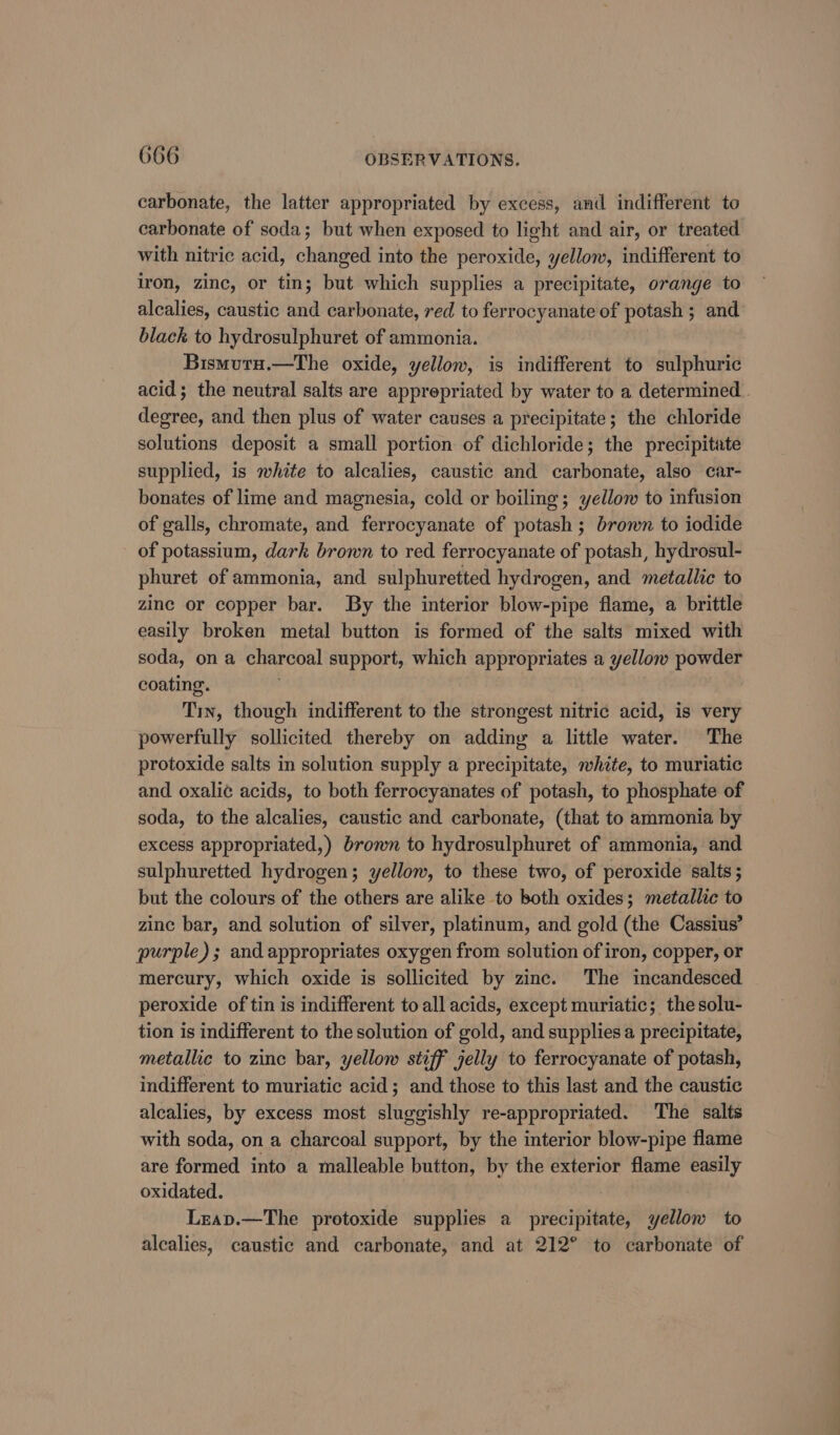 carbonate, the latter appropriated by excess, and indifferent to carbonate of soda; but when exposed to light and air, or treated with nitric acid, changed into the peroxide, yellow, indifferent to iron, zinc, or tin; but which supplies a precipitate, orange to alcalies, caustic and carbonate, red to ferrocyanate of potash ; and black to hydrosulphuret of ammonia. Bismutu.—The oxide, yellow, is indifferent to sulphuric acid; the neutral salts are apprepriated by water to a determined . degree, and then plus of water causes a precipitate; the chloride solutions deposit a small portion of dichloride; the precipitate supplied, is white to alcalies, caustic and carbonate, also car- bonates of lime and magnesia, cold or boiling; yellow to infusion of galls, chromate, and ferrocyanate of potash; brown to iodide of potassium, dark brown to red ferrocyanate of potash, hydrosul- phuret of ammonia, and sulphuretted hydrogen, and metallic to zinc or copper bar. By the interior blow-pipe flame, a brittle easily broken metal button is formed of the salts mixed with soda, on a charcoal support, which appropriates a yellow powder coating. : Tin, though indifferent to the strongest nitric acid, is very powerfully sollicited thereby on adding a little water. The protoxide salts in solution supply a precipitate, white, to muriatic and oxalic acids, to both ferrocyanates of potash, to phosphate of soda, to the alcalies, caustic and carbonate, (that to ammonia by excess appropriated,) brown to hydrosulphuret of ammonia, and sulphuretted hydrogen; yellow, to these two, of peroxide salts ; but the colours of the others are alike to both oxides; metallic to zine bar, and solution of silver, platinum, and gold (the Cassius’ purple); and appropriates oxygen from solution of iron, copper, or mercury, which oxide is sollicited by zinc. The incandesced peroxide of tin is indifferent to all acids, except muriatic; thesolu- tion is indifferent to the solution of gold, and supplies a precipitate, metallic to zinc bar, yellow stiff jelly to ferrocyanate of potash, indifferent to muriatic acid; and those to this last and the caustic alealies, by excess most sluggishly re-appropriated. The salts with soda, on a charcoal support, by the interior blow-pipe flame are formed into a malleable button, by the exterior flame easily oxidated. | Lzeap.—The protoxide supplies a precipitate, yellow to alcalies, caustic and carbonate, and at 212° to carbonate of
