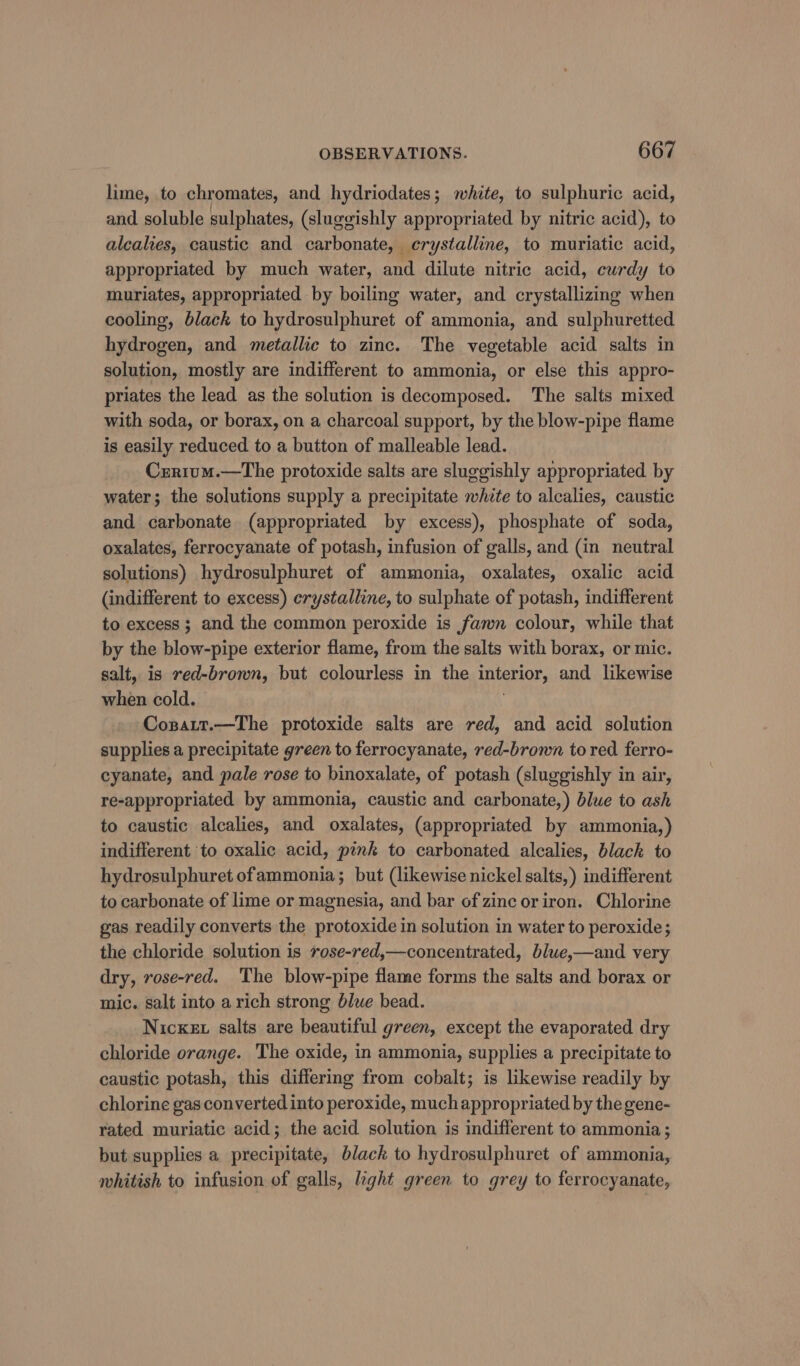 lime, to chromates, and hydriodates; white, to sulphuric acid, and soluble sulphates, (sluggishly appropriated by nitric acid), to alcalies, caustic and carbonate, crystalline, to muriatic acid, appropriated by much water, and dilute nitric acid, curdy to muriates, appropriated by boiling water, and crystallizing when cooling, black to hydrosulphuret of ammonia, and sulphuretted hydrogen, and metallic to zinc. The vegetable acid salts in solution, mostly are indifferent to ammonia, or else this appro- priates the lead as the solution is decomposed. The salts mixed with soda, or borax, on a charcoal support, by the blow-pipe flame is easily reduced to a button of malleable lead. Crrium.—The protoxide salts are sluggishly appropriated by water; the solutions supply a precipitate white to alcalies, caustic and carbonate (appropriated by excess), phosphate of soda, oxalates, ferrocyanate of potash, infusion of galls, and (in neutral solutions) hydrosulphuret of ammonia, oxalates, oxalic acid (indifferent to excess) crystalline, to sulphate of potash, indifferent to excess ; and the common peroxide is fawn colour, while that by the blow-pipe exterior flame, from the salts with borax, or mic. salt, is red-brown, but colourless in the intenior, and likewise when cold. Copatt.—The protoxide salts are red, and acid solution supplies a precipitate green to ferrocyanate, red-brown tored ferro- cyanate, and pale rose to binoxalate, of potash (sluggishly in air, re-appropriated by ammonia, caustic and carbonate,) blue to ash to caustic alcalies, and oxalates, (appropriated by ammonia,) indifferent to oxalic acid, pink to carbonated alcalies, black to hydrosulphuret ofammonia; but (likewise nickel salts,) indifferent to carbonate of lime or magnesia, and bar of zinc or iron. Chlorine gas readily converts the protoxide in solution in water to peroxide; the chloride solution is rose-red,—concentrated, blwe,—and very dry, rose-red. The blow-pipe flame forms the salts and borax or mic. salt into a rich strong blue bead. Nickex salts are beautiful green, except the evaporated dry chloride orange. The oxide, in ammonia, supplies a precipitate to caustic potash, this differing from cobalt; is likewise readily by chlorine gas converted into peroxide, much appropriated by the gene- rated muriatic acid; the acid solution is indifferent to ammonia; but supplies a precipitate, black to hydrosulphuret of ammonia, whitish to infusion of galls, light green to grey to ferrocyanate,