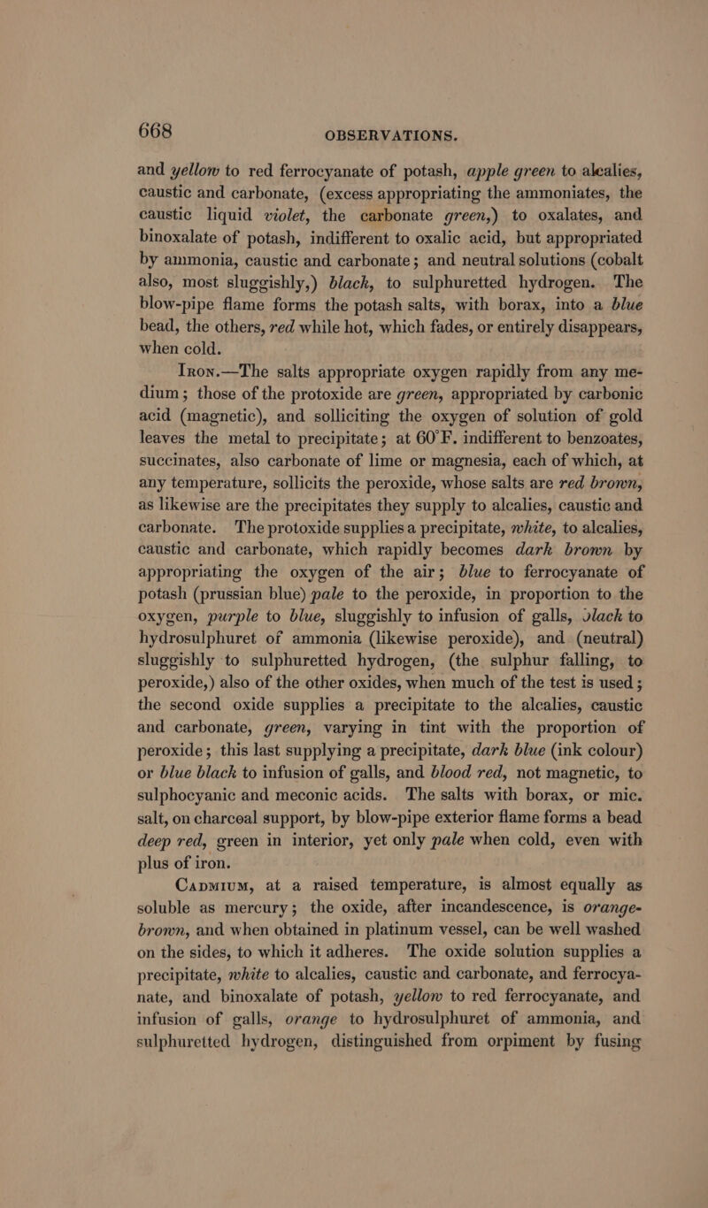 and yellow to red ferrocyanate of potash, apple green to alealies, caustic and carbonate, (excess appropriating the ammoniates, the caustic liquid violet, the carbonate green,) to oxalates, and binoxalate of potash, indifferent to oxalic acid, but appropriated by ammonia, caustic and carbonate; and neutral solutions (cobalt also, most sluggishly,) black, to sulphuretted hydrogen. The blow-pipe flame forms the potash salts, with borax, into a blue bead, the others, red while hot, which fades, or entirely disappears, when cold. Iron.—The salts appropriate oxygen rapidly from any me- dium; those of the protoxide are green, appropriated by carbonic acid (magnetic), and solliciting the oxygen of solution of gold leaves the metal to precipitate; at 60°F. indifferent to benzoates, succinates, also carbonate of lime or magnesia, each of which, at any temperature, sollicits the peroxide, whose salts are red brown, as likewise are the precipitates they supply to alcalies, caustic and carbonate. The protoxide supplies a precipitate, whzte, to alcalies, caustic and carbonate, which rapidly becomes dark bromn by appropriating the oxygen of the air; blue to ferrocyanate of potash (prussian blue) pale to the peroxide, in proportion to the oxygen, purple to blue, sluggishly to infusion of galls, vlack to hydrosulphuret of ammonia (likewise peroxide), and (neutral) sluggishly to sulphuretted hydrogen, (the sulphur falling, to peroxide,) also of the other oxides, when much of the test is used ; the second oxide supplies a precipitate to the alcalies, caustic and carbonate, green, varying in tint with the proportion of peroxide; this last supplying a precipitate, dark blue (ink colour) or blue black to infusion of galls, and blood red, not magnetic, to sulphocyanic and meconic acids. The salts with borax, or mic. salt, on charcoal support, by blow-pipe exterior flame forms a bead deep red, green in interior, yet only pale when cold, even with plus of iron. Capmium, at a raised temperature, is almost equally as soluble as mercury; the oxide, after incandescence, is orange- brown, and when obtained in platinum vessel, can be well washed on the sides, to which it adheres. The oxide solution supplies a precipitate, white to alcalies, caustic and carbonate, and ferrocya- nate, and binoxalate of potash, yellow to red ferrocyanate, and infusion of galls, orange to hydrosulphuret of ammonia, and sulphuretted hydrogen, distinguished from orpiment by fusing