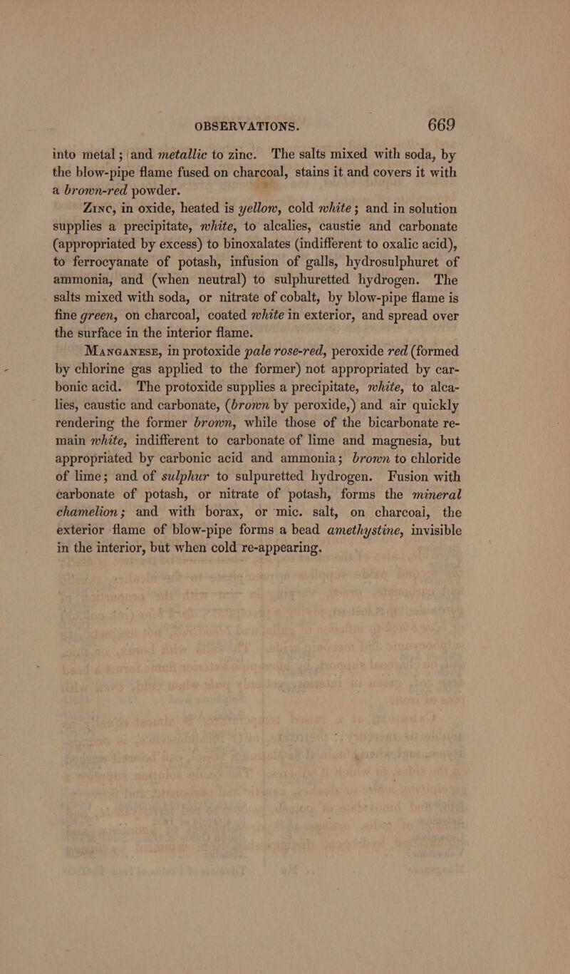into metal; and metallic to zinc. The salts mixed with soda, by the prawinise flame fused on chaspaal, stains it and covers it with a brown-red powder. Zinc, in oxide, heated is yellow, cold white; and in solution supplies a precipitate, white, to alcalies, caustie and carbonate (appropriated by excess) to binoxalates (indifferent to oxalic acid), to ferrocyanate of potash, infusion of galls, hydrosulphuret of ammonia, and (when neutral) to sulphuretted hydrogen. The salts mixed with soda, or nitrate of cobalt, by blow-pipe flame is fine green, on charcoal, coated white in exterior, and spread over the surface in the interior flame. ManGanzse, in protoxide pale rose-red, peroxide red (formed by chlorine gas applied to the former) not appropriated by car- bonic acid. The protoxide supplies a precipitate, white, to alca- lies, caustic and carbonate, (brown by peroxide,) and air quickly rendering the former brown, while those of the bicarbonate re- main white, indifferent to carbonate of lime and magnesia, but appropriated by carbonic acid and ammonia; brown to chloride of lime; and of sulphur to sulpuretted hydrogen. Fusion with carbonate of potash, or nitrate of potash, forms the mineral chamelion; and with borax, or mic. salt, on charcoal, the exterior flame of blow-pipe forms a bead amethystine, invisible in the interior, but when cold re-appearing.