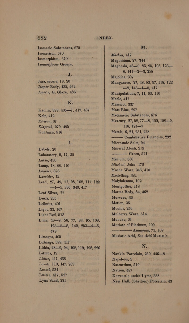 Isomeric Substances, 675 Isomerism, 670 Isomorphism, 670 Isomorphous Groups, J. Jars, secure, 18, 20 Jasper Body, 435, 462 Jones’s, G. Glaze, 486 K. Kaolin, 399, 405—7, 417, 437 Kelp, 412 Kirwan, 37 Klaproth, 279, 495 Kuhlman, 516 L. Labels, 20 Laboratory, 9, 17, 20 Lakin, 430 Lamp, 18, 88, 110 Laguier, 323 Lavoisier, 15 Lead, 27, 49, 77, 98, 108, 117, 122 —4—5, 336, 340, 417 Leaf Silver, 77 Leeds, 265 Leibnitz, 401 Light, 32, 167 Light Red, 513 Lime, 48—9, 56, 77, 83, 95, 108, 123—5—8, 142, 253—4—6, 479 Limoges, 405 Litharge, 399, 417 Lithia, 48—9, 94, 108, 119, 198, 226 Litmus, 19 Littler, 417, 436 Lowitz, 110, 147, 269 Lucock, 534 Lustre, 417, 527 Lynn Sand, 221 M. Machin, 417 Magnesium, 27, 344 Magnesia, 48—9, 83, 95, 108, 123— 8, 141—2—3, 258 Majolica, 397 Manganese, 27, 48, 83, 97, 118, 122 —8, 1483—4—5, 417 Manipulations, 7, 11, 63, 110 Marle, 417 Massicot, 337 Matt Blue, 297 Metameric Substances, 676 Mercury, 27,58, 77—8, 190, 108—9, 116, 124—7 Metals, 6, 21, 231, 278 Combinative Potencies, 292 Microsmic Salts, 94 Mineral Alcali, 219 Green, 521 Minium, 338 Mitchell, John, 170 Mocha Ware, 346, 410 Modelling, 381 Molybdenum, 102 Montgolfier, 178 Mortar Body, 84, 462 Morveau, 36 Motion, 36 Moulds, 256 Mulberry Ware, 514 Muncke, 31 Muriate of Platinum, 109 Ammonia, 73, 109 Muriatic Acid, See Acid Muriatic N. Nankin Porcelain, 259, 446—8 Napoleon, 5 Nasturtium, 519 — Natron, 487 Newcastle under Lyme, 388 New Hall, (Shelton,) Porcelain, 43