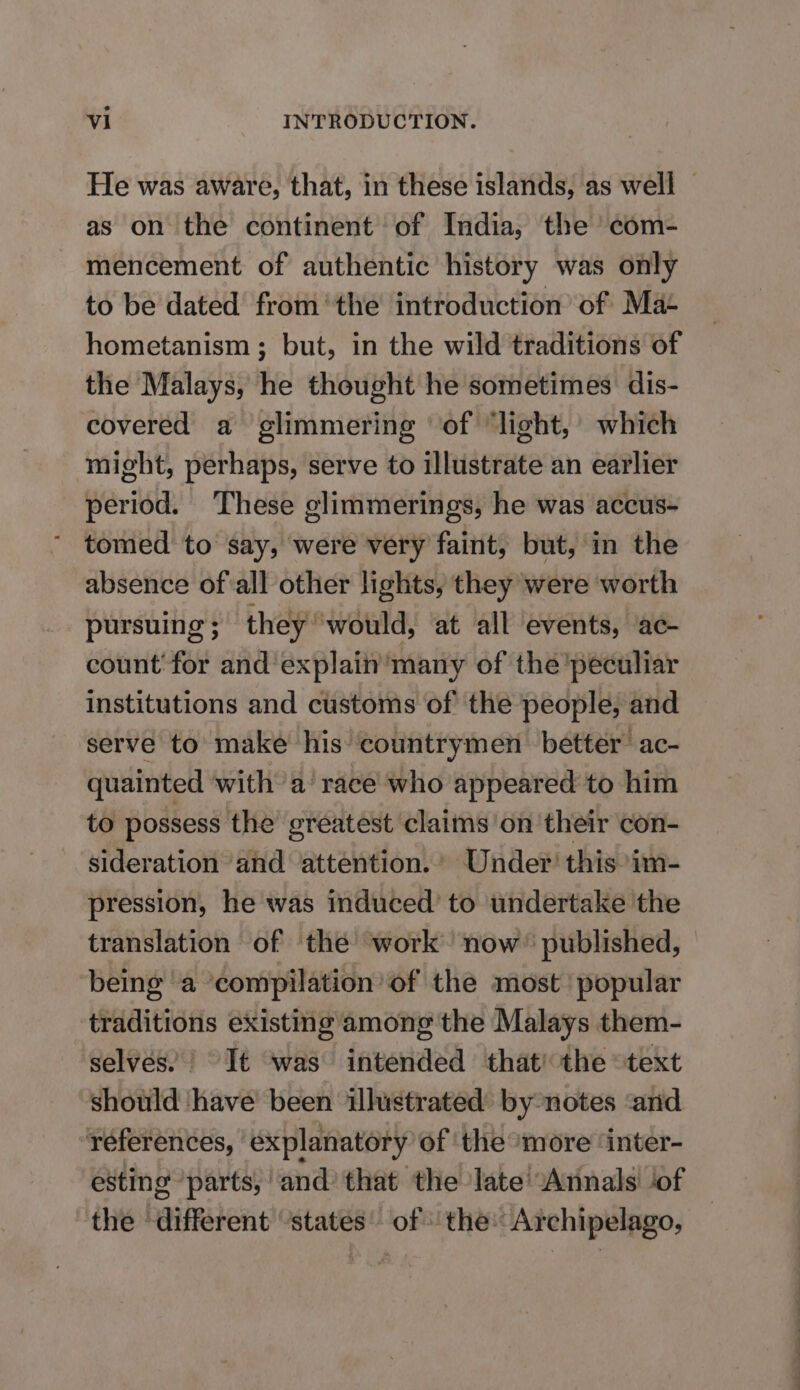 as on the continent of India, the com- mencement of authentic history was only to be dated from “the introduction of Ma- hometanism; but, in the wild traditions of the Malays, he thought he sometimes dis- covered a glimmering of “light, which might, perhaps, serve to illustrate an earlier period. These glimmerings, he was accus- tomed to say, were very faint, but, in the absence of all other lights, they were worth pursuing ; they “would, at all events, ac- count for and explain’ many of the peculiar institutions and customs of the people, and serve to make his countrymen better’ ac- quainted with a race who appeared to him to possess the greatest claims on their con- sideration and “attention. Under’ this 'im- pression, he was induced’ to undertake 'the translation of the work now’ published, being ‘a ‘compilation’ of the most ‘popular traditions existing among the Malays them- selves. | It was intended that’ the “text should have been illustrated’ by notes ‘and references, ‘explanatory of ‘the ‘more ‘inter- esting ‘parts, and that the late ‘Annals ‘of the ‘different ‘states’ of the: Archipelago,
