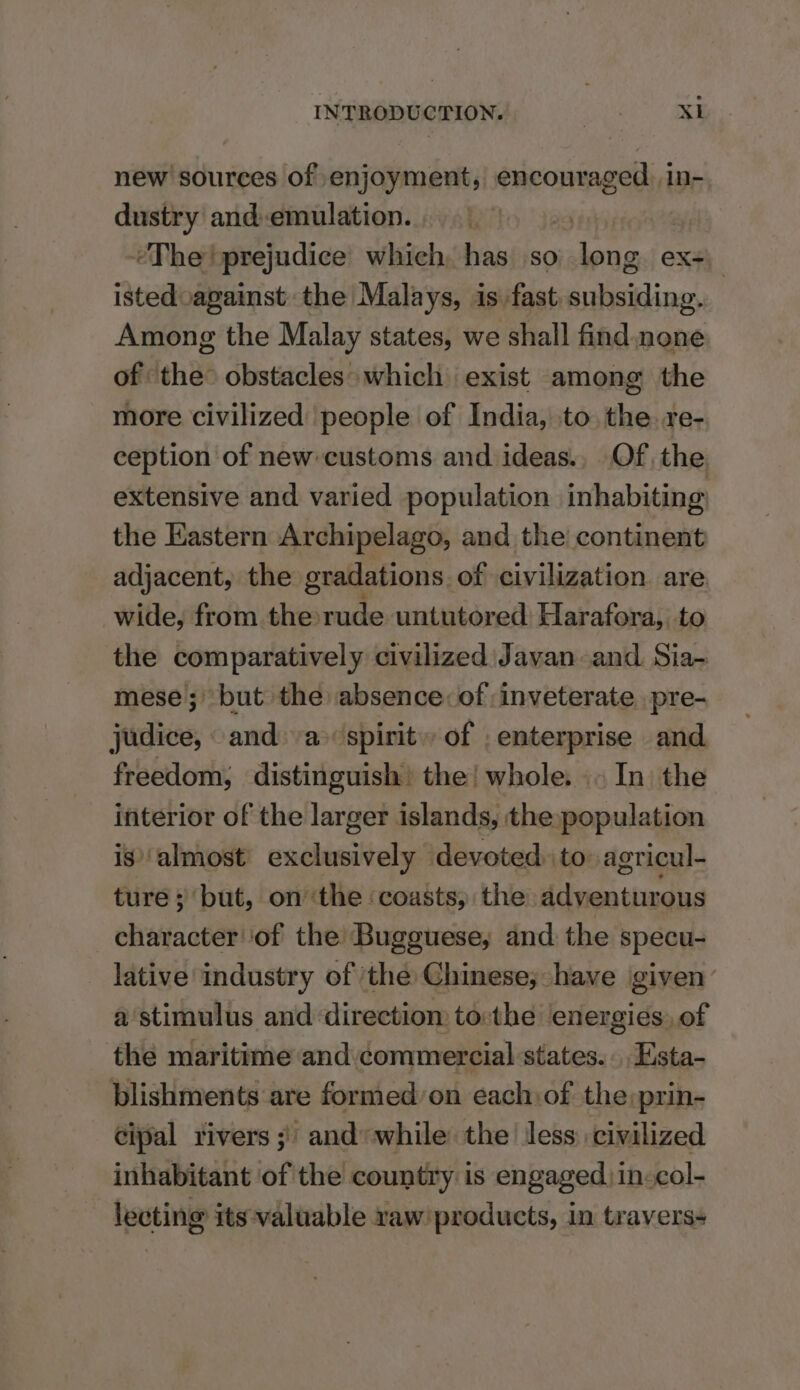 new sources of enjoyment, sth ies In- dustry andemulation. “The prejudice which, has so toe ex istedvagainst the Malays, is fast, aina Among the Malay states, we shall find one of the obstacles» which exist among the more civilized people of India, to the. re- ception of new customs and ideas., Of, the extensive and varied population inhabiting the Eastern Archipelago, and the continent adjacent, the gradations. of civilization are wide, from the rude untutored Harafora, to the comparatively civilized Javan and. Sia- mese'; but the absence: of inveterate pre- judice, and: a spirit of . enterprise and freedom; distinguish the! whole. .. In the interior of the larger islands, the population is’ almost dea devoted to: agricul- ture ; but, on ‘the ‘coasts, the teen tiie character ‘of the Bugguese, and the specu- lative industry of ‘the Chinese; have given: a'stimulus and direction to:the energies, of the maritime and. commercial states... Esta- blishments are formed’on each:of the:prin- cipal rivers ;' and while the less civilized inhabitant of the country is engaged) in-col- lecting its valuable raw’ products, in traverss