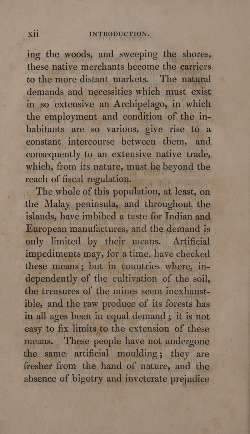 ing the woods, and sweeping the shores, these native merchants become the carriers to the more distant markets. The natural demands and necessities which must exist in so extensive an Archipelago, in which the employment and condition of the in- habitants are so various, give rise to a constant intercourse between them, and consequently to an extensive native trade, which, from its nature, must be beyond the reach of fiscal regulation. . . | The whole of this population, at least, on the Malay peninsula,. and throughout the islands, have imbibed a taste for tits and European manufactures, and the demand i is only limited by their means. Artificial impediments may, for a time, have checked these means; but in countries where, in- dependently of the cultivation of the soil, the treasures of the mines seem inexhaust- ible, and the raw ‘produce of its forests has in all ages been in equal demand ; it is not easy to fix limits to the extension of these means. These people have not undergone the. same artificial moulding; they are fresher from the hand of nature, and the absence of bigotry and inveterate prejudice