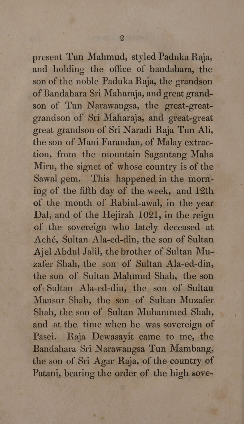 present Tun Mahmud, styled Paduka Raja, and holding the office of bandahara, the son of the noble Paduka Raja, the grandson _of Bandahara Sri Maharaja, and great grand- son of Tun Narawangsa, the great-great- grandson of Sri Maharaja, and great-great great grandson of Sri Naradi Raja Tun Ali, the son of Mani Farandan, of Malay extrac- tion, from the mountain Sagantang Maha Miru, the signet of whose country is of the Sawal gem. This happened in the morn- ing of the fifth day of the week, and 12th of the month of Rabiul-awal, in the year Dal, and of the Hejirah 1021, in the reign of the sovereign who lately deceased at Aché, Sultan Ala-ed-din, the son of Sultan Ajel Abdul Jalil, the brother of Sultan Mu- zafer Shah, the son of Sultan Ala-ed-din, the son of Sultan Mahmud Shah, the son of: Sultan Ala-ed-din, the son of Sultan Mansur Shah, the son of Sultan Muzafer Shah, the son of Sultan Muhammed Shah, and at the time when he was sovereign of Pasei. Raja Dewasayit came to me, the Bandahara Sri N arawangsa Tun Mambang, the son of Sri Agar Raja, of the country of Patani, bearing the order of the high sove-