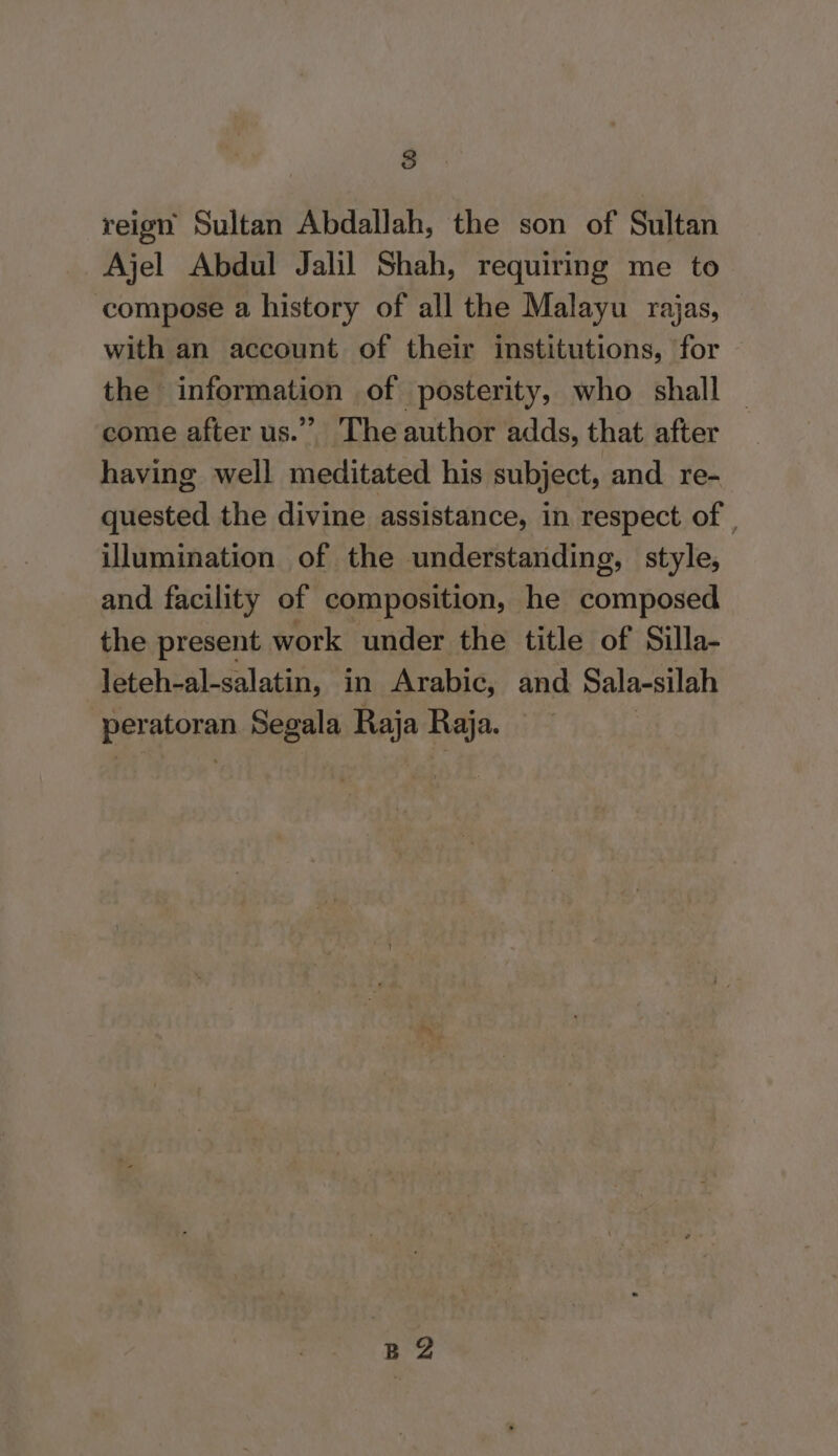 reign Sultan Abdallah, the son of Sultan Ajel Abdul Jalil Shah, requiring me to compose a history of all the Malayu rajas, with an account of their institutions, for the information of posterity, who shall | come after us.” The author adds, that after having well meditated his subject, and re- quested the divine assistance, in respect of , illumination of the understanding, style, and facility of composition, he composed the present work under the title of Silla- leteh-al-salatin, in Arabic, and Sala-silah peratoran Segala Raja Raja. B®