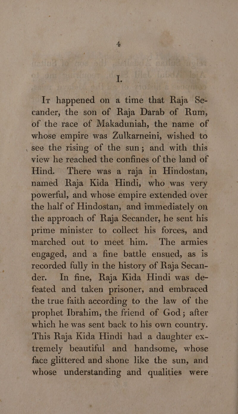 Ir happened on a time that Raja Se- cander, the son of Raja Darab of Rum, of the race of Makaduniah, the name of whose empire was Zulkarneini, wished to _see the rising of the sun; and with this view he reached the confines of the land of Hind. There was a raja in Hindostan, named Raja Kida Hindi, who was very powerful, and whose empire extended over the half of Hindostan, and immediately on the approach of Raja Secander, he sent his prime minister to collect his forces, and marched out to meet him. The armies engaged, and a fine battle ensued, as is recorded fully in the history of Raja Secan- der. In fine, Raja Kida Hindi was de- feated and taken prisoner, and embraced the true faith according to the law of the prophet Ibrahim, the friend of God; after which he was sent back to his own country. This Raja Kida Hindi had a daughter ex- tremely beautiful and handsome, whose face glittered and shone like the sun, and whose understanding and qualities were.