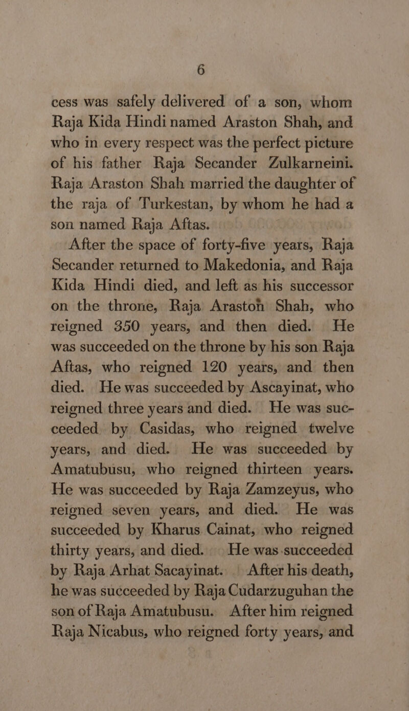 cess was safely delivered of a son, whom Raja Kida Hindinamed Araston Shah, and who in every respect was the perfect picture of his father Raja Secander Zulkarneini. Raja Araston Shah married the daughter of the raja of Turkestan, by whom he had a son named Raja Aftas. After the space of forty-five years, Raja Secander returned to Makedonia, and Raja Kida Hindi died, and left as his successor on the throne, Raja Arastonh Shah, who reigned 350 years, and then died. He was succeeded on the throne by his son Raja Aftas, who reigned 120 years, and then died. He was succeeded by Ascayinat, who reigned three years and died. He was suc- ceeded. by Casidas, who reigned twelve years, and died. He was succeeded by Amatubusu, who reigned thirteen years. He was succeeded by Raja Zamzeyus, who reigned seven years, and died. He was succeeded by Kharus. Cainat, who reigned thirty years, and died. He was succeeded by Raja Arhat Sacayinat. ' After his death, he was succeeded by Raja Cudarzuguhan the son of Raja Amatubusu. After him reigned Raja Nicabus, who reigned forty years, and