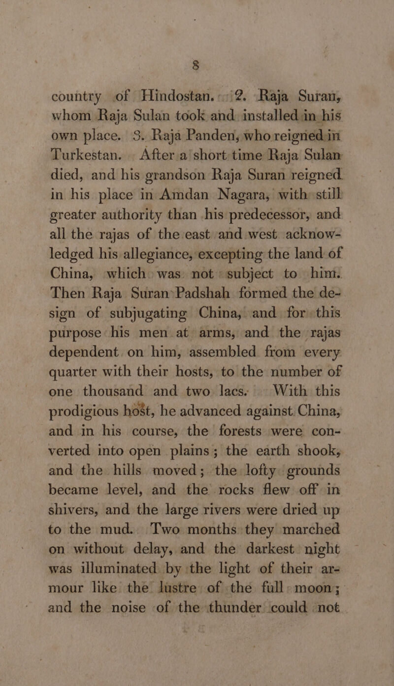 country of Hindostan. i2. Raja Suran, whom Raja Sulan took and: installed in-his own place. 3. Raja Panden, who reignedin Turkestan. | After a'short time Raja Sulan died, and his grandson Raja Suran reigned. in his place in Amdan Nagara, with» stilh greater authority than his predecessor, and — all the rajas of the east and west acknow- ledged his allegiance, excepting the land of China, which was: not subject to him. Then Raja Suran&gt;Padshah formed the de- sign of subjugating China, and for this purpose his men at arms, and the rajas dependent. on him, assembled from every quarter with their hosts, to the number of one thousand and two lacs. © With this prodigious host, he advanced against. China, and in his course, the forests were con- verted into open plains; the earth shook, and the hills moved; the lofty grounds became level, and the rocks flew off in shivers, and the large rivers were dried up to the mud.. Two months they marched on without delay, and the darkest. night was illuminated by the light of their ar- mour like the lustre of the full: moon; and the noise of the thunder could ‘not