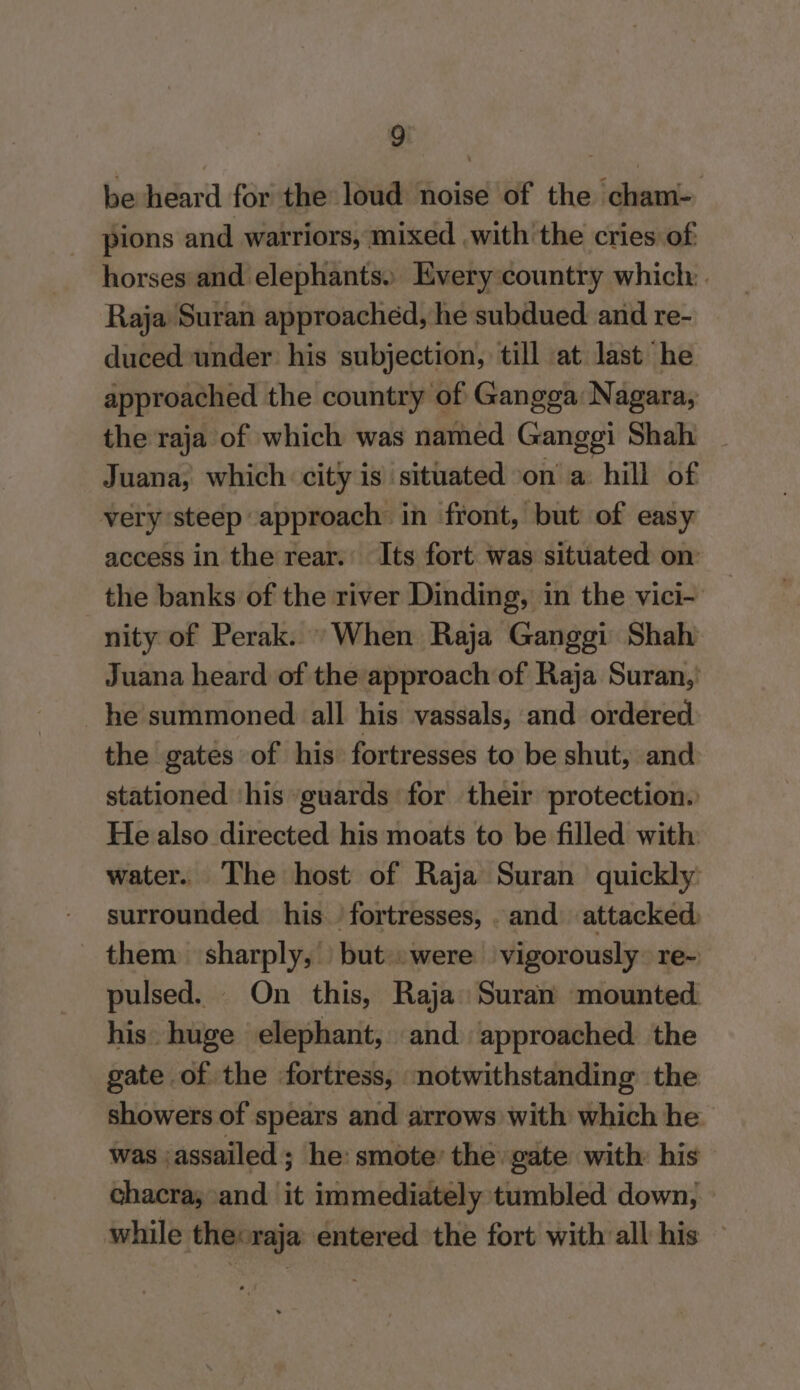 be heard for the loud noise of the cham- pions and warriors, mixed .with'the cries of horses and elephants. Every country which: Raja Suran approached, he subdued. and re- duced under his subjection, till at last he approached the country of Gangga Nagara, the raja of which was named Ganggi Shah . Juana, which city is situated on a hill of very ‘steep approach in front, but of easy access in the rear. Its fort was situated on: the banks of the river Dinding, in the vici- nity of Perak. “When Raja Ganggi Shah Juana heard of the approach of Raja Suran,’ he summoned all his vassals, and ordered the gates of his fortresses to be shut, and stationed ‘his guards for their protection. He also directed his moats to be filled with water. The host of Raja Suran quickly: surrounded his fortresses, . and attacked, them sharply, but. were vigorously: re- pulsed. On this, Raja Suran mounted his. huge elephant, and approached the gate of the fortress, notwithstanding the showers of spears and arrows with which he was assailed ; he: smote’ the gate with: his chacra; and it immediately tumbled down, | while thecraja entered the fort with all his