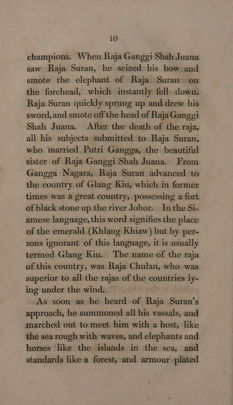 champions. When Raja Gangei Shah Juana saw Raja Suran, he seized his bow and smote the elephant of Raja Suran on the forehead, which instantly fell. down. Raja Suran quickly sprung up and drew his sword, and smote off the head of Raja Gangei Shah Juana. After the death of the raja, all his subjects submitted) to Raja Suran, who married. Putri Gangga, the beautiful sister of Raja Gangei Shah Juana. From Gangga Nagara, Raja Suran advanced to the country of Glang Kiu, which in former times was a great country, possessing a fort of black stone up the river Johor. In the Si- amese language, this word signifies the place of the emerald (Khlang Khiaw) but by per- sons ignorant of this language, it is usually termed Glang Kiu. The name of the raja of this country, was Raja Chulan, who was superior to all the rajas of the countries ly- ing under the wind. | As soon as he heard of Raja aan Ss approach, he summoned all his vassals, and marched out to meet. him with a host, like the sea rough with waves, and elephants and horses like the islands in the sea, and standards like a forest, and armour ‘plated