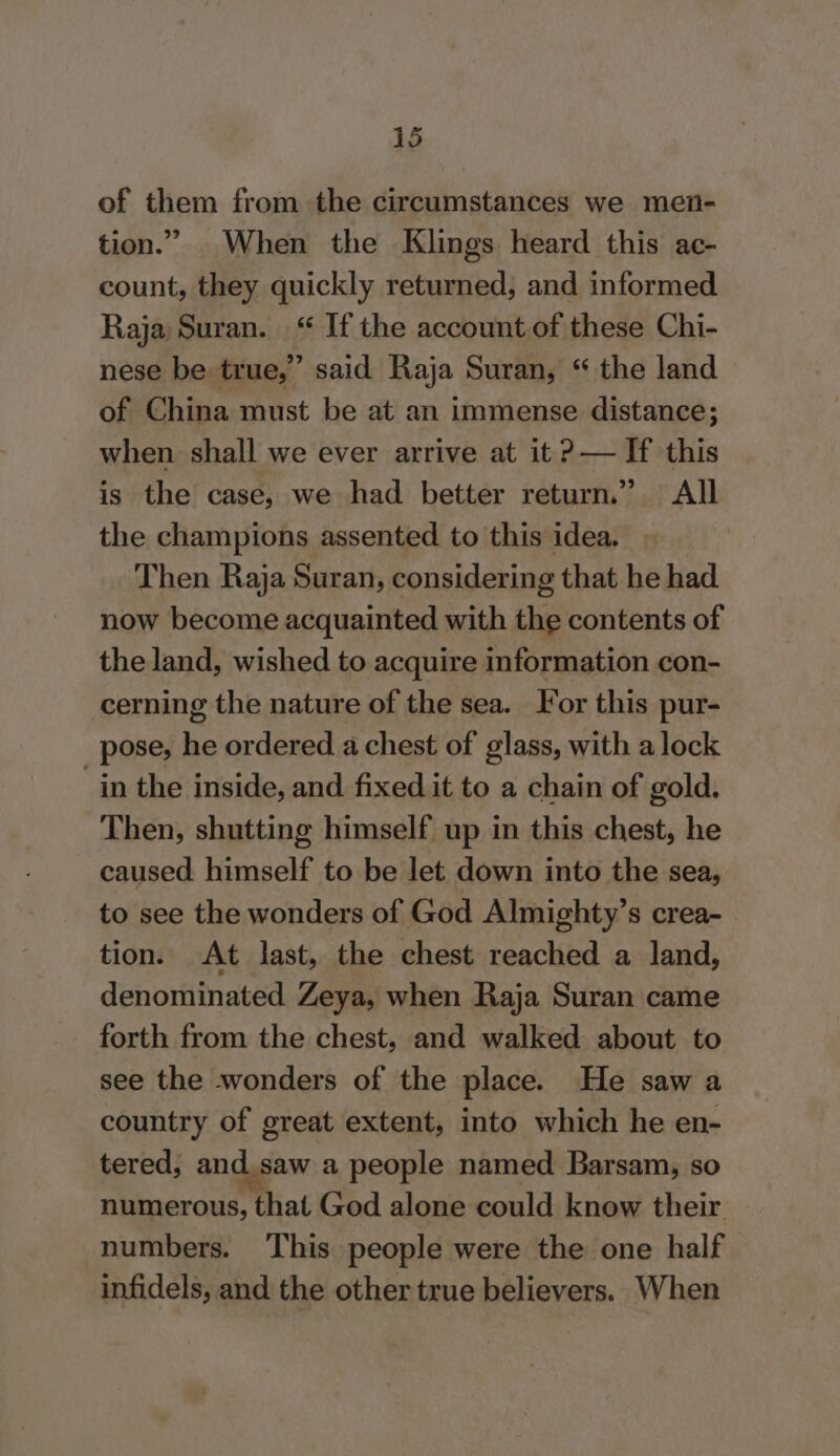 of them from the circumstances we men- tion.” When the Klings heard this ac- count, they quickly returned, and informed Raja Suran. “ If the account of these Chi- nese be true,” said Raja Suran, “ the land of China must be at an immense distance; when shall we ever arrive at it?— If this is the case, we had better return.” All the champions assented to this idea. Then Raja Suran, considering that he had now become acquainted with the contents of the land, wished to acquire information con- cerning the nature of the sea. For this pur- pose, he ordered a chest of glass, with a lock “in the inside, and fixed it to a chain of gold. Then, shutting himself up in this chest, he caused. himself to be let down into the sea, to see the wonders of God Almighty’s crea- tion. At last, the chest reached a land, denominated Zeya, when Raja Suran came forth from the chest, and walked. about to see the wonders of the place. He saw a country of great extent, into which he en- tered, and.saw a people named Barsam, so numerous, that God alone could know their numbers. This people were the one half infidels, and the other true believers. When