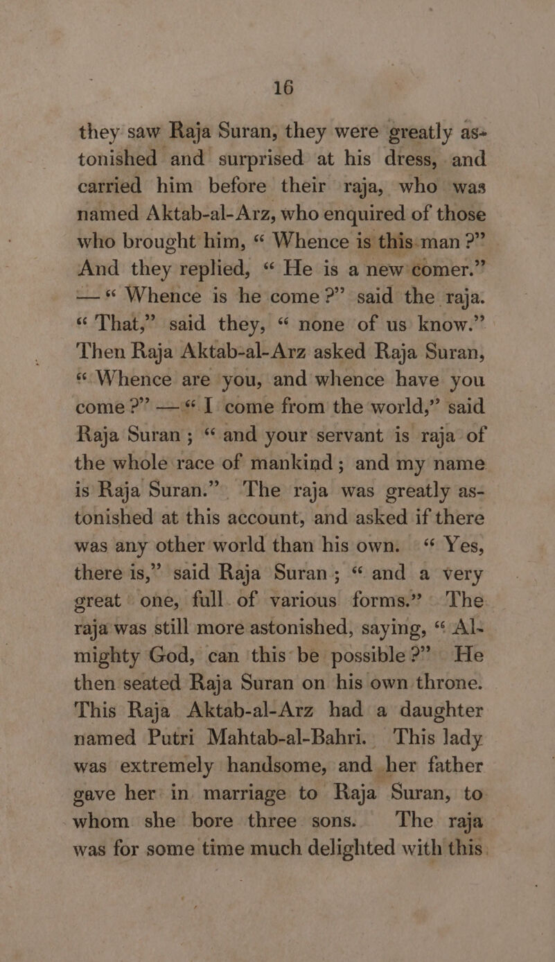 they saw Raja Suran, they were greatly as- tonished and surprised at his dress, and carried him before their raja, who was named Aktab-al-Arz, who enquired of those who brought him, “ Whence is this-man : D Amd they replied, “ He is a newicomer.” — “ Whence is he come?” said the raja. “ That,” said they, “ none of us know.” Then Raja Aktab-al-Arz asked Raja Suran, «Whence are you, and whence have you come?” — 1 come from the world,” said Raja Suran ; “ and your servant is raja of the whole race of mankind; and my name is Raja Suran.” The raja was greatly as- tonished at this account, and asked if there was any other world than his own. “ Yes, there is,” said Raja Suran; “ and a very great one, full. of various forms.” The raja was still more astonished, saying, “ Al- mighty God, can ‘this’ be. possible ?” He then seated Raja Suran on his own throne. This Raja Aktab-al-Arz had a daughter named Putri Mahtab-al-Bahri. This lady was extremely handsome, and her father gave her in marriage to Raja Suran, to whom she bore three sons. The raja was for some time much delighted with this.