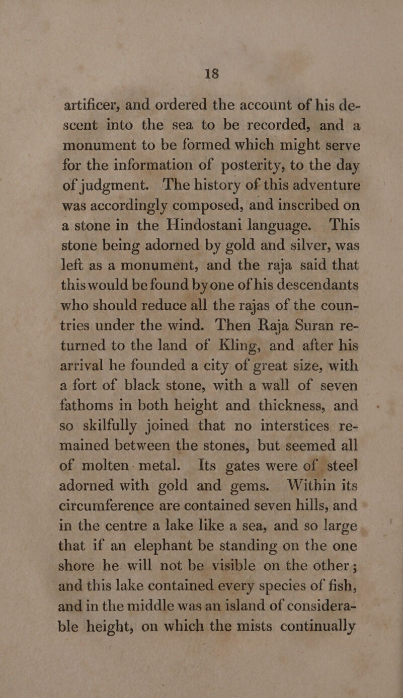 artificer, and ordered the account of his de- scent into the sea to be recorded, and a monument to be formed which might serve for the information of posterity, to the day © of judgment. The history of this adventure was accordingly composed, and inscribed on a stone in the Hindostani language. This stone being adorned by gold and silver, was left as a monument, and the raja said that this would be found by one of his descendants who should reduce all the rajas of the coun- tries under the wind. Then Raja Suran re- turned to the land of Kling, and after his arrival he founded a city of great size, with a fort of black stone, with a wall of seven fathoms in both height and thickness, and so skilfully joined that no interstices re- mained between the stones, but seemed all of molten metal. Its gates were of steel adorned with gold and gems. Within its circumference are contained seven hills, and in the centre a lake like a sea, and so large that if an elephant be standing on the one shore he will not be visible on the other; and this lake contained every species of fish, and in the middle was an island of considera- ble height, on which the mists continually