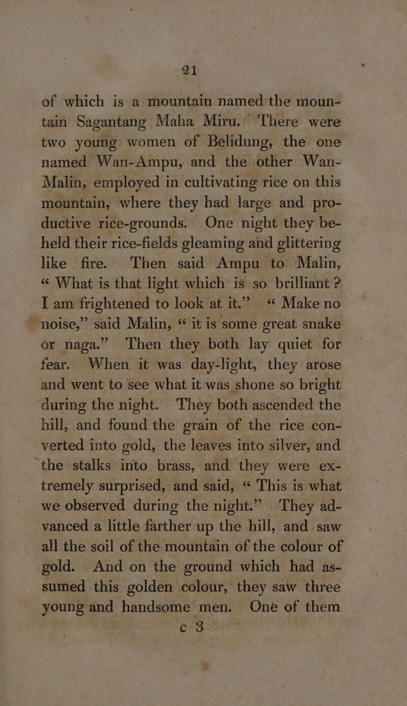 of which is a mountain named:the moun- tain Sagantang Maha Miru. ‘There were two young women of Belidung, the one named Wan-Ampu, and the other Wan- Malin, employed in cultivating rice on this mountain, where they had large and pro- ductive rice-grounds. One night they be- held their rice-fields gleaming and glittering like fire. Then said Ampu to Malin, “ What is that light which is so brilliant ? I am frightened to look at it.” “ Make no noise,” said Malin, “ it is some great snake or naga.” Then they both lay quiet for fear. When it was day-light, they arose and went to see what it was shone so bright ‘during the night. ‘They both ascended the hill, and found the grain of the rice con- verted into gold, the leaves into silver, and “the stalks into brass, and they were ex- tremely surprised, and said, “ This is what we observed during the night.” They ad- vanced a little farther up the hill, and. saw all the soil of the mountain of the colour of gold. And on the ground which had as- sumed this golden colour, they saw three young and handsome men. One of them c 3