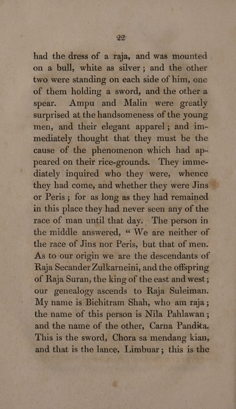 had the dress of a raja, and was mounted on a bull, white as silver; and the other two were standing on each side of him, one of them holding a sword, and the other a spear. Ampu and Malin were greatly surprised at the handsomeness of the young men, and their elegant apparel; and im- mediately thought that they must be the cause of the phenomenon which had ap- peared on their rice-grounds. They imme- diately inquired who they were, whence or Peris ; for as long as they had remained in this place they had never seen any of the race of man until that day. The person in the middle answered, “ We are neither of the race of Jins nor Peris, but that of men. As to our origin we are the descendants of Raja Secander Zulkarneini, and the offspring of Raja Suran, the king of the east and west ; our genealogy ascends to Raja Suleiman. My name is Bichitram Shah, who am raja; the name of this person is Nila Pahlawan ; This is the sword, Chora sa mendang kian, and that is the lance, Limbuar; this is the wk