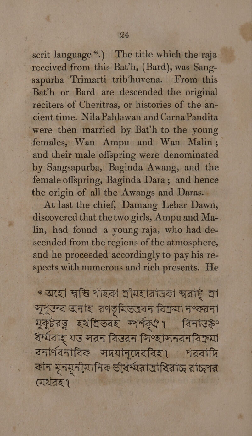 scrit language *.) The title which the raja received from this Bat'h, (Bard), was Sang- sapurba Trimarti trib'huvena. From this Bat'h or Bard are descended the original reciters of Cheritras, or histories of the an- cient time. Nila Pahlawan and Carna Pandita were then married by Bat’h to the young - females, Wan Ampu and Wan Malin; and their male offspring were denominated _ by Sangsapurba, Baginda Awang, and the female offspring, Baginda Dara; and hence the origin of all the Awangs and Daras. | At last the chief, Damang Lebar Dawn, discovered that thetwo girls, Ampu and Ma-. lin, had found a young raja, who had de- scended from the regions of the atmosphere, and he proceeded accordingly to pay his re- spects with numerous and rich presents. He *TA BS esl FNRI Yar Ti Tis SHY dri fa TAA Tag na IASI farts saiaig Us Hat fasat merata ZA aa SG Lapan eh aa Sry Tas Vena a aoa an