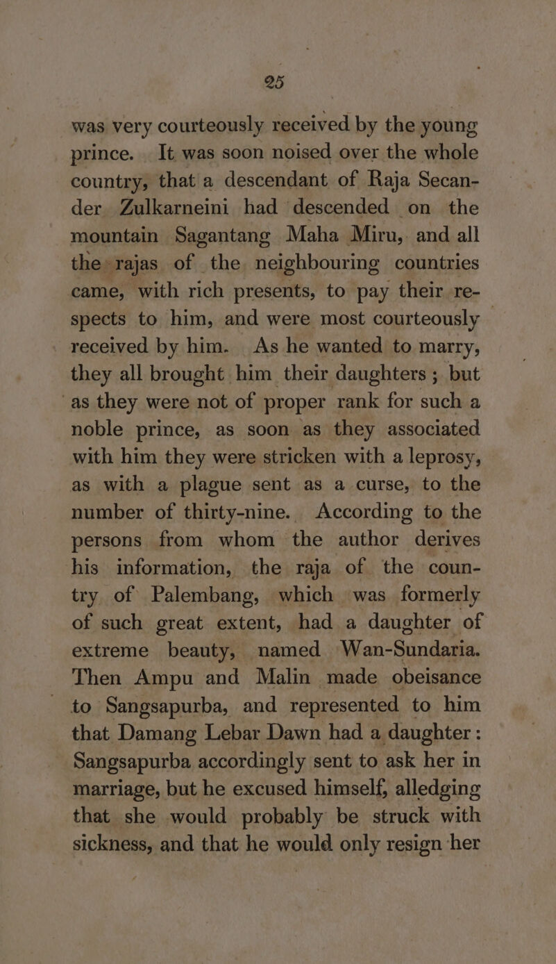 was very courteously received by the young prince. It was soon noised over the whole country, that a descendant of Raja Secan- der Zulkarneini had descended on the mountain Sagantang Maha Miru,. and all the» ‘Tajas of the neighbouring countries came, with rah presents, to pay their re- spects to him, and were most courteously | received by him. As he wanted to marry, they all brought him their daughters ; but as they were not of proper rank for such a noble prince, as soon as they associated with him they were stricken with a leprosy, as with a plague sent as a curse, to the number of thirty-nine. According to the persons from whom the author derives his information, the raja of the coun- try of Palembang, which was formerly of such great extent, had a daughter of extreme beauty, named Wan-Sundaria. Then Ampu and Malin made obeisance to Sangsapurba, and represented to him that Damang Lebar Dawn had a daughter : Sangsapurba accordingly sent to ask her in marriage, but he excused himself, alledging that she would probably be struck with sickness, and that he would only resign her