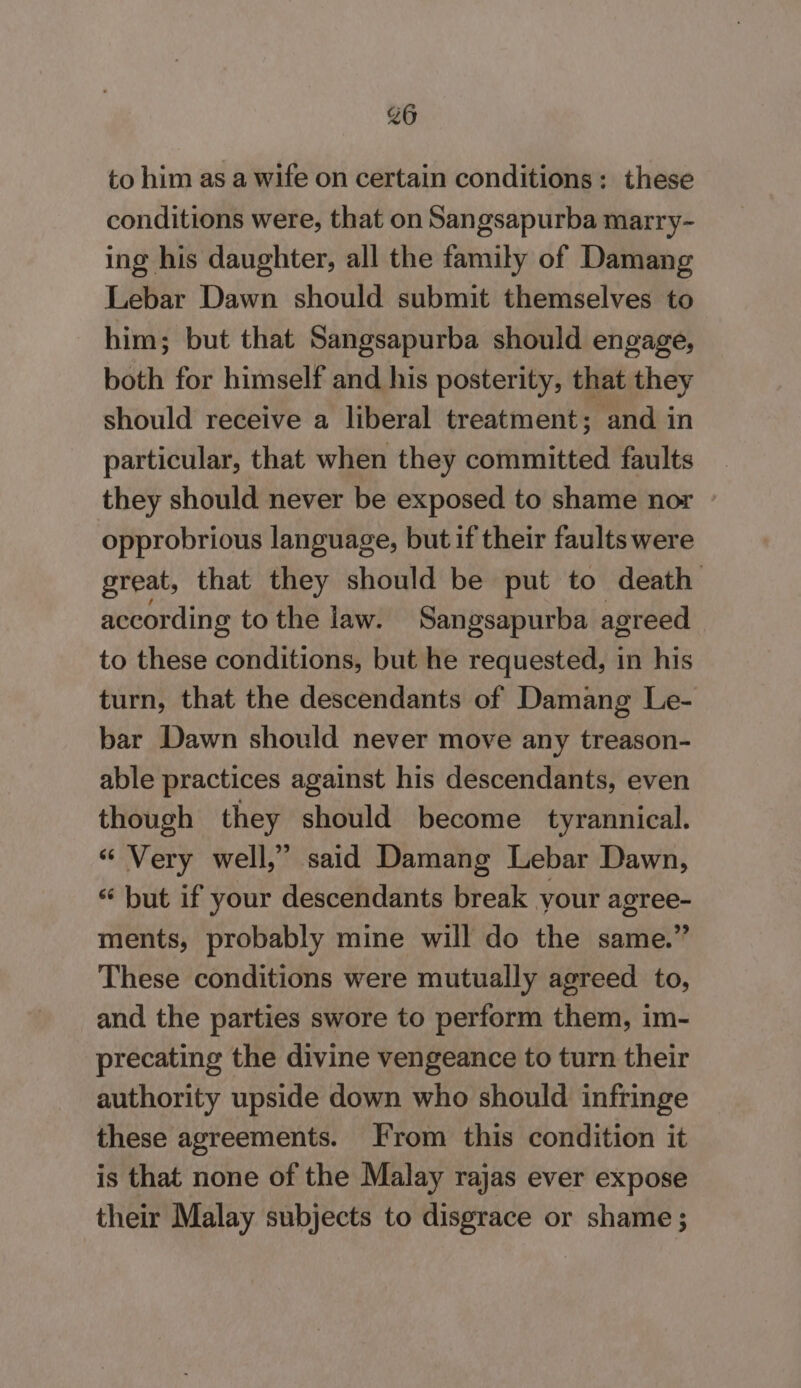 to him as a wife on certain conditions: these conditions were, that on Sangsapurba marry- ing his daughter, all the family of Damang Lebar Dawn should submit themselves to him; but that Sangsapurba should engage, both for himself and his posterity, that they should receive a liberal treatment; and in particular, that when they committed faults they should never be exposed to shame nor opprobrious language, but if their faults were great, that they should be put to death according to the law. Sangsapurba agreed to these conditions, but he requested, in his turn, that the descendants of Damang Le- bar Dawn should never move any treason- able practices against his descendants, even though they should become tyrannical. “ Very well,” said Damang Lebar Dawn, “ but if your descendants break your agree- ments, probably mine will do the same.” These conditions were mutually agreed to, and the parties swore to perform them, im- precating the divine vengeance to turn their authority upside down who should infringe these agreements. From this condition it is that none of the Malay rajas ever expose their Malay subjects to disgrace or shame;