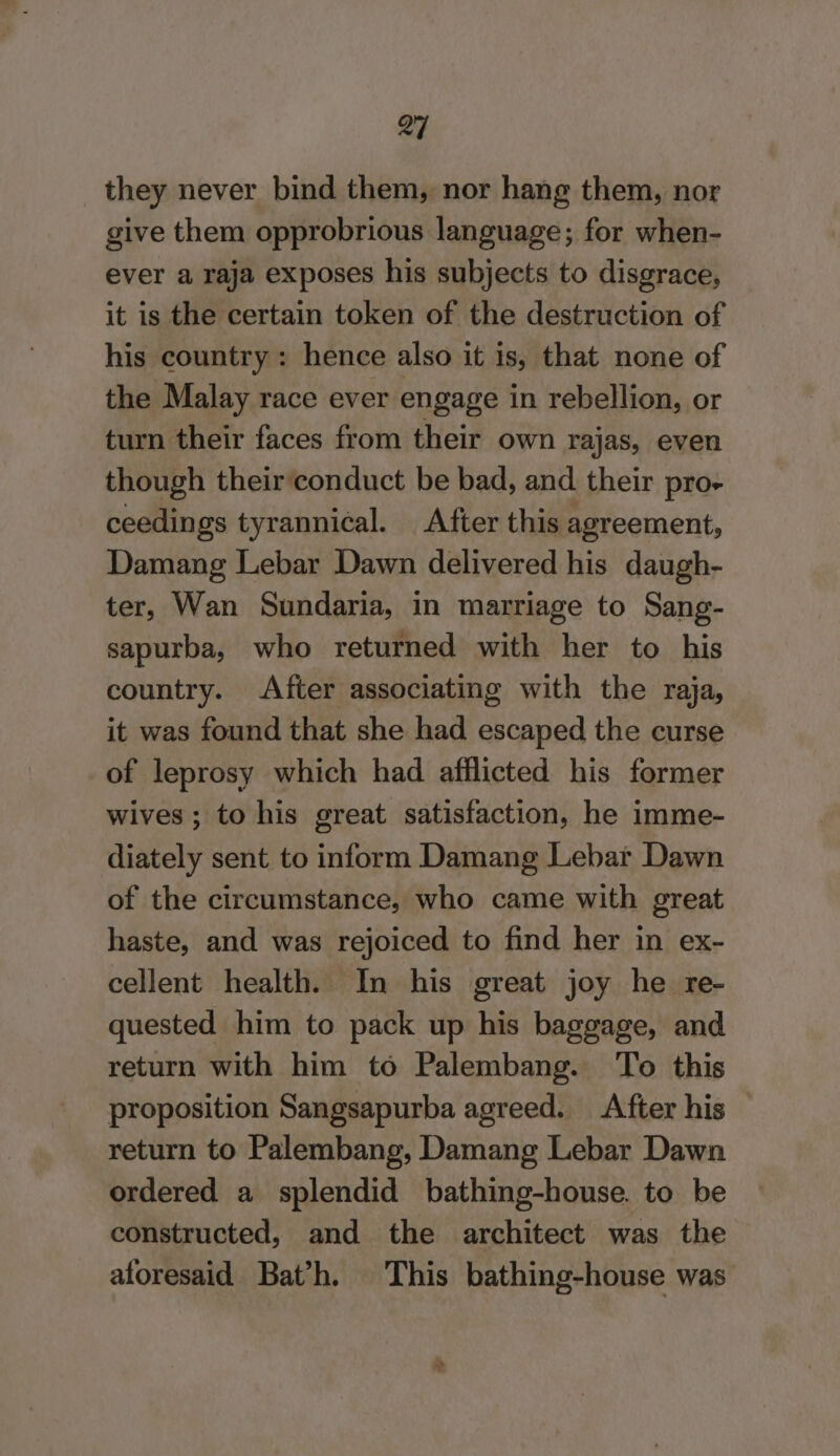 they never bind them, nor hang them, nor give them opprobrious language; for when- ever a raja exposes his subjects to disgrace, it is the certain token of the destruction of his country: hence also it is, that none of the Malay race ever engage in rebellion, or turn their faces from their own rajas, even though their conduct be bad, and their pro- ceedings tyrannical. After this agreement, Damang Lebar Dawn delivered his daugh- ter, Wan Sundaria, in marriage to Sang- sapurba, who returned with her to his country. After associating with the raja, it was found that she had escaped the curse of leprosy which had afflicted his former wives ; to his great satisfaction, he imme- diately sent to inform Damang Lebar Dawn of the circumstance, who came with great haste, and was rejoiced to find her in ex- cellent health. In his great joy he re- quested him to pack up his baggage, and return with him to Palembang. To this proposition Sangsapurba agreed. After his return to Palembang, Damang Lebar Dawn ordered a splendid bathing-house. to be constructed, and the architect was the aforesaid Bat’h. This bathing-house was