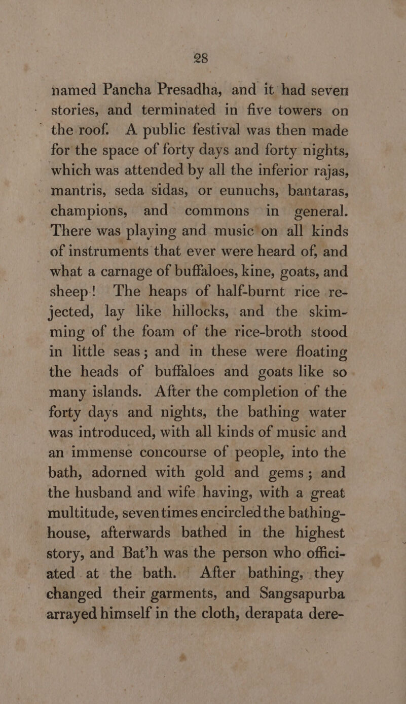 named Pancha Presadha, and it had seven stories, and terminated in five towers on ' the roof. A public festival was then made for the space of forty days and forty nights, which was attended by all the inferior rajas, mantris, seda sidas, or eunuchs, bantaras, champions, and» commons in general. There was playing and music on all kinds of instruments that ever were heard of, and what a carnage of buffaloes, kine, goats, and sheep! The heaps of half-burnt rice re- jected, lay like hillocks, and the skim- ming of the foam of the rice-broth stood in little seas; and in these were floating the heads of buffaloes and goats like so many islands. After the completion of the forty days and nights, the bathing water was introduced, with all kinds of music and an immense concourse of people, into the bath, adorned with gold and gems; and the husband and wife having, with a great multitude, seventimes encircled the bathing- house, afterwards bathed in the highest story, and Bat’h was the person who offici- ated at the bath. After bathing, they changed their garments, and Sangsapurba arrayed himself in the cloth, derapata dere- &amp;