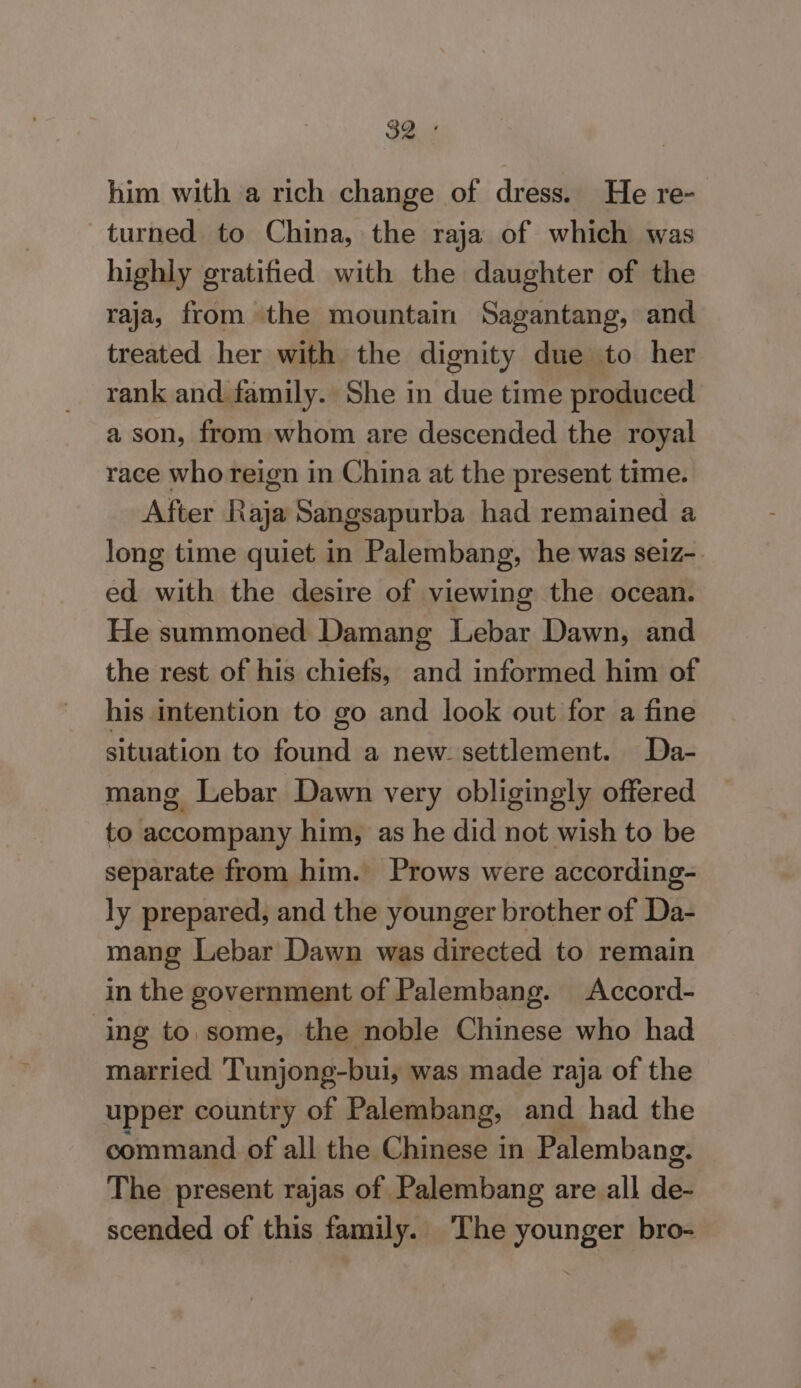 him with a rich change of dress. He re- turned to China, the raja of which was highly gratified with the daughter of the raja, from the mountain Sagantang, and treated her with the dignity due to her rank and family. She in due time produced a son, from whom are descended the royal race who reign in C hina at the present time. After noe Sangsapurba had remained a long time quiet in Palembang, he was seiz-. ed with the desire of viewing the ocean. He summoned Damang Lebar Dawn, and the rest of his chiefs, and informed him of his intention to go and look out for a fine situation to found a new. settlement. Da- mang Lebar Dawn very obligingly offered to accompany him, as he did not wish to be separate from him. Prows were according- ly prepared, and the younger brother of Da- mang Lebar Dawn was directed to remain in the government of Palembang. Accord- ing to some, the noble Chinese who had married Tunjong-bui, was made raja of the upper country of Palembang, and had the command of all the Chinese in Palembang. The present rajas of Palembang are all aes scended of this family. The younger bro-