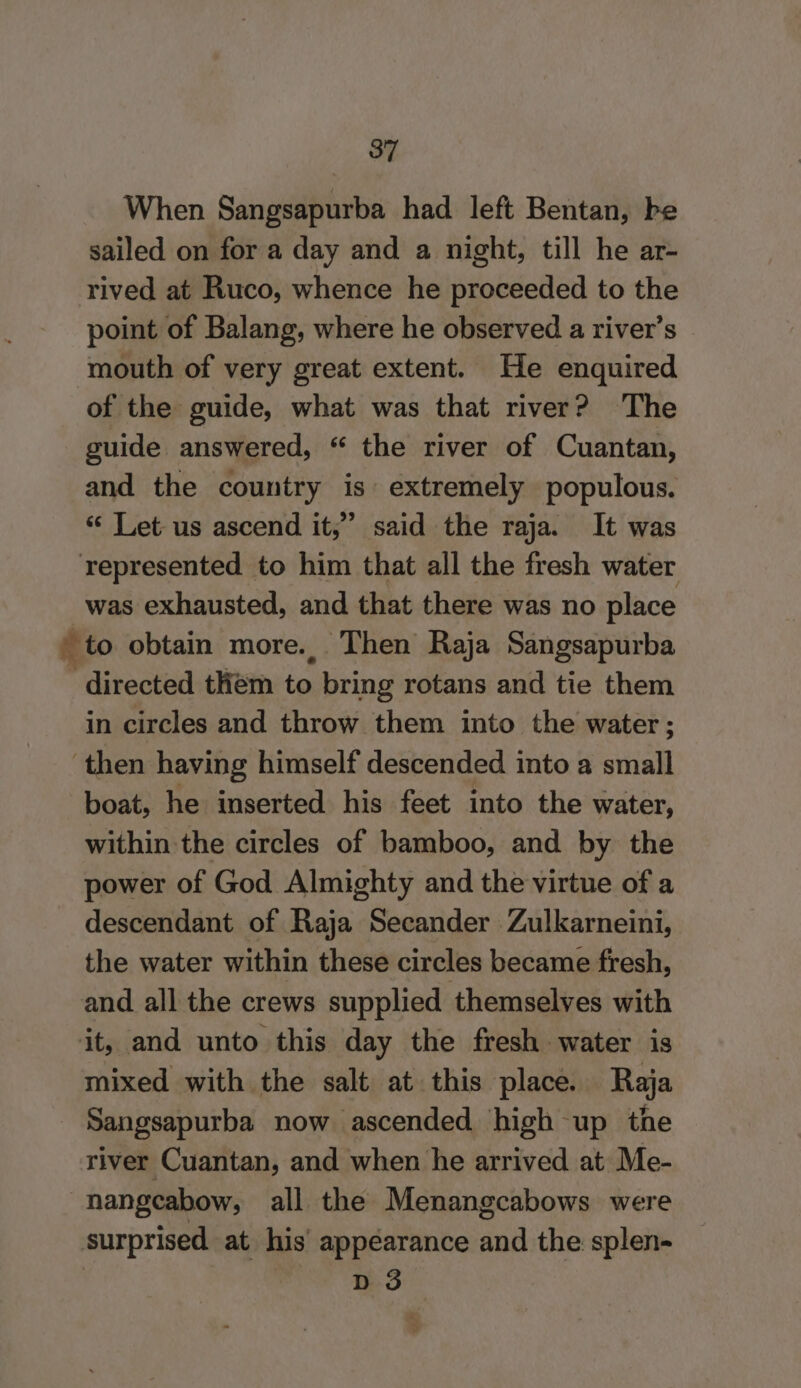 When Sangsapurba had left Bentan, be sailed on for a day and a night, till he ar- rived at Ruco, whence he proceeded to the point of Balang, where he observed a river’s mouth of very great extent. He enquired of the guide, what was that river? The guide answered, “ the river of Cuantan, and the country is extremely populous. “ Let us ascend it,” said the raja. It was represented to him that all the fresh water was exhausted, and that there was no place to obtain more. Then Raja Sangsapurba - directed them to bring rotans and tie them in circles and throw them into the water; ‘then having himself descended into a small boat, he inserted his feet into the water, within the circles of bamboo, and by the power of God Almighty and the virtue of a descendant of Raja Secander Zulkarneini, the water within these circles became fresh, and all the crews supplied themselves with it, and unto this day the fresh water is mixed with the salt at this place. Raja | Sangsapurba now ascended high up the river Cuantan, and when he arrived at Me- nangcabow, all the Menangcabows were surprised. at his’ appearance and the splen- | | D 3