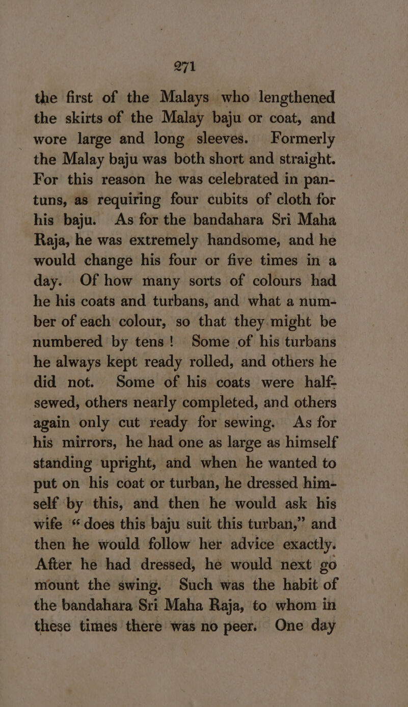 the first of the Malays who lengthened the skirts of the Malay baju or coat, and wore large and long sleeves. Formerly the Malay baju was both short and straight. For this reason he was celebrated in pan- tuns, as requiring four cubits of cloth for his baju. As for the bandahara Sri Maha Raja, he was extremely handsome, and he would change his four or five times in a day. Of how many sorts of colours had he his coats and turbans, and what a num- ber of each colour, so that they.might be numbered by tens! Some of his turbans he always kept ready rolled, and others he did not. Some of his coats were half- sewed, others nearly completed, and others again only cut ready for sewing. As for his mirrors, he had one as large as himself standing upright, and when he wanted to put on his coat or turban, he dressed him- self by this, and then he would ask his wife ‘does this baju suit this turban,” and then he would follow her advice exactly. After he had dressed, he would next go mount the swing. Such was the habit of the bandahara Sri Maha Raja, to whom in these times there was no peer. One day