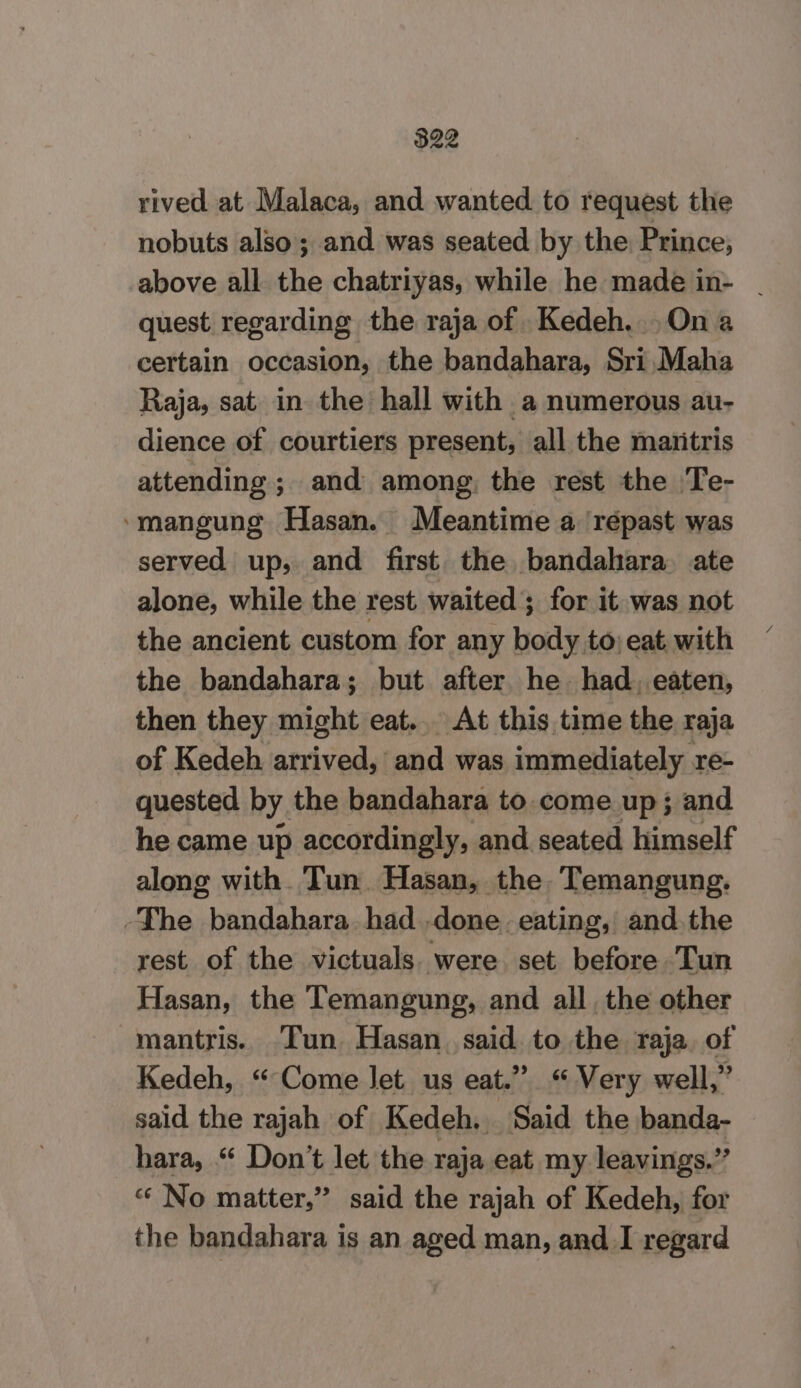 rived at Malaca, and wanted to request the nobuts also; and was seated by the Prince, above all the chatriyas, while he made in- | quest regarding the raja of Kedeh. Ona certain occasion, the bandahara, Sri Maha Raja, sat in the hall with a numerous au- dience of courtiers present, all the maritris attending; and among, the rest the Te- ‘mangung Hasan. Meantime a ‘répast was served up, and first. the bandahara. ate alone, while the rest waited ; for it was not the ancient custom for any body to; eat with the bandahara; but after he had. eaten, then they might eat.. At this time the raja of Kedeh arrived, and was immediately re- quested by the bandahara to.come up; and he came up accordingly, and seated himself along with. Tun. Hasan, the Temangung. -The bandahara had done eating, and.the rest of the victuals. were set before Tun Hasan, the Temangung, and all the other mantris. Tun Hasan said to the raja. of Kedeh, “Come let us eat.” “Very well,” said the rajah of Kedeh. Said the banda- hara, “ Don’t let the raja eat my leavings.” “ No matter,” said the rajah of Kedeh, for the bandahara is an aged man, and I regard