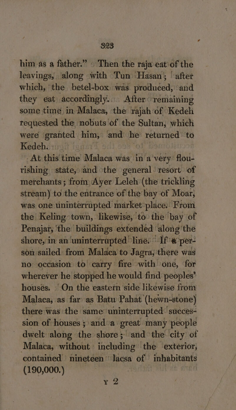 him as a father.” | Then the raja eat of the leavings, along with Tun ‘Hasan; | after which, the betel-box: was produced, “and they eat accordingly. After: remaining some time in Malaca, the rajah of Kedeh requested the nobuts ‘of the Sultan, which were granted him, and he’ returned to Kedeh. : a At this time Malaca was in a very” ‘flou- rishing state, and the general: resort of merchants ; from Ayer Leleh (the trickling stream) to the entrance of the bay of Moar, was one uninterrupted market: place. From the Keling town, likewise, to the ‘bay of Penajar, ‘the buildings extended ‘along’ the shore, in an ‘uninterrupted ‘line: If # per- son sailed: from Malaca to Jagra, there was no occasion to carry fire with one, for wherever he stopped he would find peoples’ houses. | On the eastern side likewise from Malaca, as far as Batu Pahat (hewn-stone) there was the same ‘uninterrupted: succes- sion of houses ; anda great many people dwelt along the shore; ‘and the city of Malaca, without including the exterior, contained nineteen’ lacsa of inhabitants (190,000.) ¥ 2