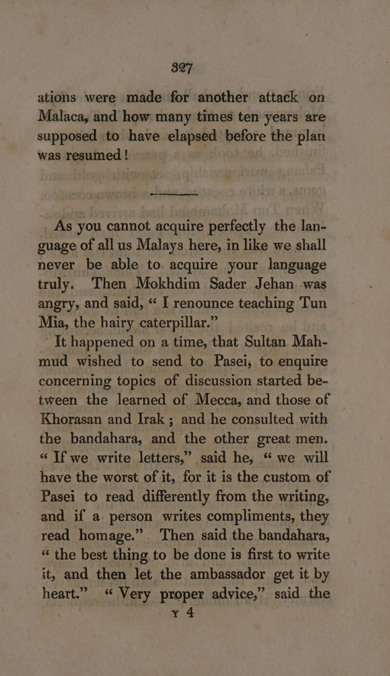 ations were made for another attack on Malaca, and how many times ten years are supposed to have elapsed before the plan was resumed | _ As you cannot acquire perfectly the lan- guage of all us Malays here, in like we shall never be able to. acquire your language truly. Then Mokhdim Sader Jehan. was angry, and said, “ I renounce teaching Tun Mia, the hairy caterpillar.” It happened on a time, that Sultan Mah- mud wished to send to Pasei, to enquire concerning topics of discussion started be- tween the learned of Mecca, and those of Khorasan and Irak; and he consulted with the bandahara, and the other great men. “ If we write letters,” said he, “ we will have the worst of it, for it is the custom of Pasei to read differently from the writing, and if a person writes compliments, they read homage.” Then said the bandahara, “ the best thing to be done is first to write it, and then let the ambassador get it by heart.” “ Very proper advice,” said the Ae awe