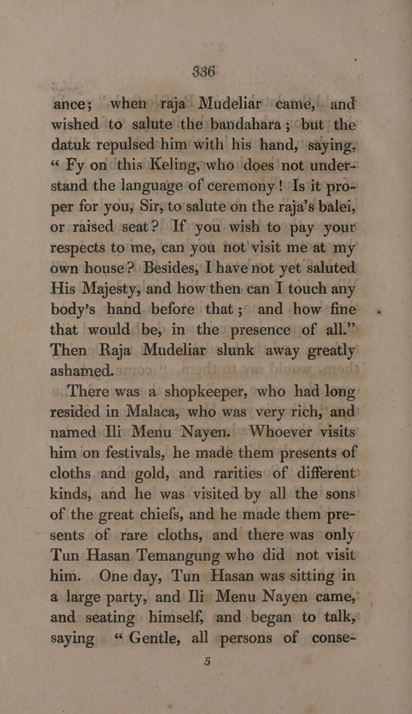 ance; -when raja Mudeliar ‘came, and wished to’ salute the bandahara ; but’ the datuk repulsed*him' with his hand, “saying, “ Fy on: this Keling, who: does not under- stand the language of ceremony ! Is ‘it pro- per for you; Sir, to’salute on the raja’s balei, or raised seat? If you wish to pay your respects to me, can you not visit meat my own house’? Besides, I have not yet saluted His Majesty, and how then. can I touch any body’s hand. before that ;° and how fine that would be, in the» presence of all.” Then» Bop Mudeliar slunk away nee ashamed. ° | ‘There was a shopksenen who iid lowe resided in Malaca, who was very rich, and’ named Ili: Menu Nayen. Whoever visits him on festivals, he made them presents of. cloths and gold, and rarities of different: kinds, and he was visited by all the sons of the great chiefs, and he made them pre-’ sents of rare cloths, and there was only Tun Hasan Temangung who did not visit him. One day, Tun Hasan was sitting in a large party, and Ili: Menu Nayen came,’ and seating himself, and began to talk,’ saying “ Gentle, all persons of conse- 5