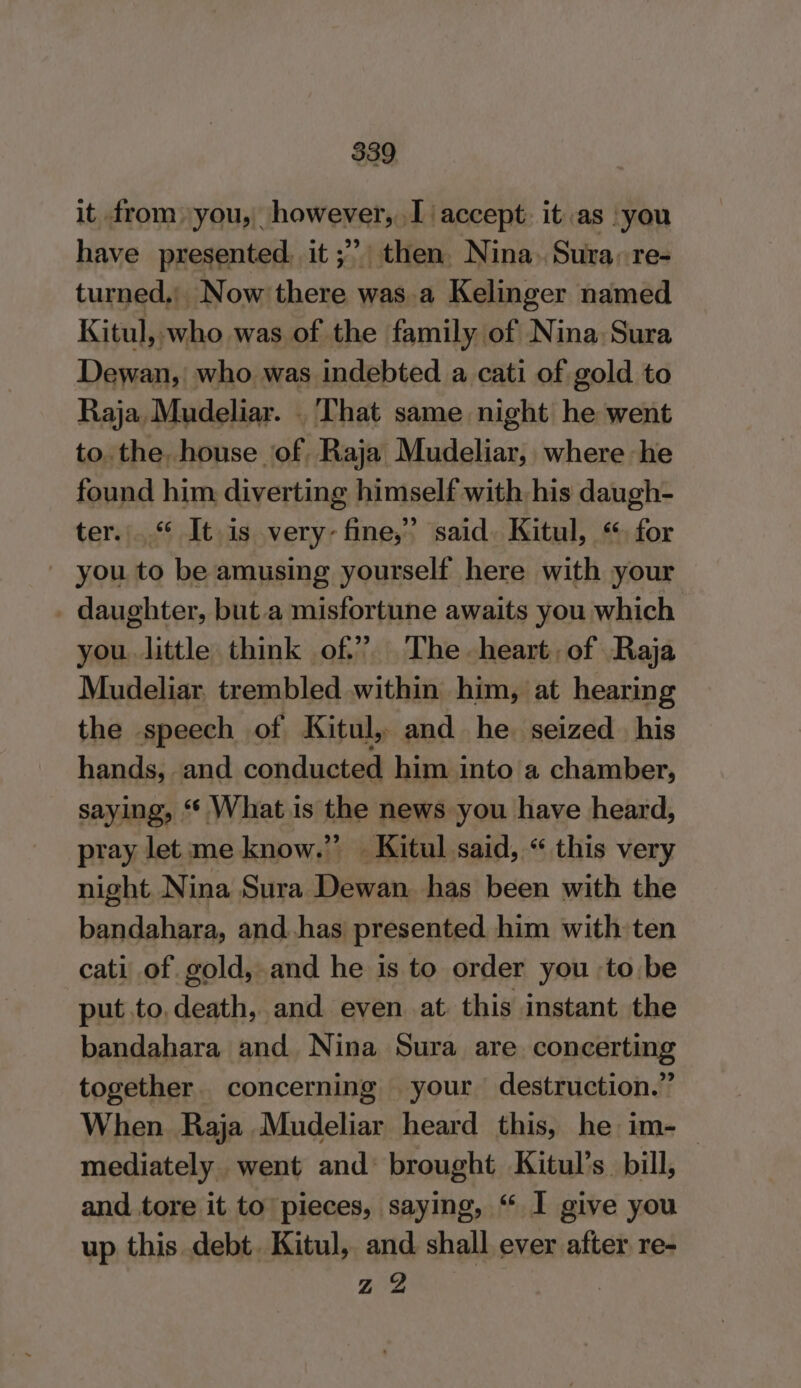 it from you, however, I accept: it as you have presented, it ;” then. Nina. Sura, re- turned, Now there was.a Kelinger named Kitul, who was of the family of Nina Sura Dewan, who was indebted a cati of gold to Raja Mudeliar. . That same night he went to. the, house ‘of. Raja Mudeliar, where he found him diverting himself with his daugh- ter.“ It is very fine,” said. Kitul, ‘for you to be amusing yourself here with your _ daughter, but.a misfortune awaits you which you. little think of” The heart, of Raja Mudeliar. trembled within him, at hearing the speech of Kitul, and he. seized his hands, and conducted him into a chamber, saying, “ What is the news you have heard, pray let me know.” Kitul said, “ this very night N ina Sura Dewan. has been with the bandahara, and has presented him with ten cati of gold, and he is to order you -to.be put to, death, and even at this instant the bandahara and Nina Sura are concerting together. concerning your destruction.” When Raja Mudeliar heard this, he im- mediately went and: brought Kitul’s_ bill, and tore it to pieces, saying, “ I give you up this debt. Kitul, and shall ever after re- Z 2 |