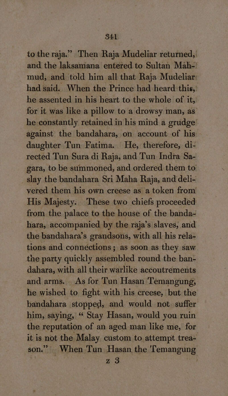 to the raja.” Then Raja Mudeliar returned, and the laksamana entered to Sultan Mah- mud, and told him all that Raja Mudeliar: had said. When the Prince had heard this, he assented in his heart to the whole of it, for it was like a pillow to a drowsy man, as’ he constantly retained in his mind a grudge’ against the bandahara, on account of his - daughter Tun Fatima. He, therefore, di- rected Tun Sura di Raja, and Tun Indra Sa- gara, to be summoned, and ordered them to slay the bandahara Sri Maha Raja, and deli- vered them his own creese as a token from His Majesty. These two chiefs proceeded from the palace to the house of the banda- hara, accompanied by the raja’s slaves, and the bandahara’s grandsons, with all his rela- tions and connections; as soon as they saw the party quickly assembled round the ban- dahara, with all their warlike accoutrements and arms. As for Tun Hasan Temangung, he wished to fight with his creese, but the bandahara stopped, and would not. suffer him, saying, “ Stay Hasan, would you ruin the reputation of an aged man like me, for it is not the Malay custom to attempt trea- son.” When Tun Hasan the 'Temangung Zz 3 ,