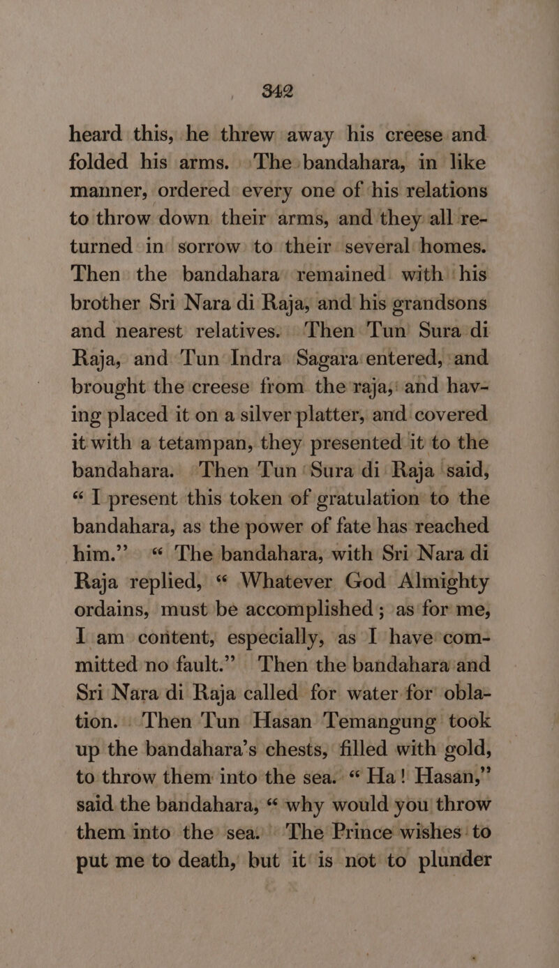 heard this, he threw away his creese and folded his arms. ‘The: bandahara, in like manner, ordered every one of ‘his relations to throw down. their arms, and they: all re- turned in sorrow to their several homes. Then the bandahara’ remained. with ‘his brother Sri Nara di Raja, and his grandsons and nearest relatives. ‘Then Tun Sura di Raja, and Tun Indra Sagara‘ entered, and brought the creese from the raja;' and hav- ing placed it on a silver platter, and covered it with a tetampan, they presented it to the bandahara. Then Tun ‘Sura di Raja ‘said, “ I present this token of gratulation’ to the bandahara, as the power of fate has reached him.” “ The bandahara, with Sri Nara di Raja replied, “ Whatever God Almighty ordains, must be accomplished; as for me, I am content, especially, as I have com- mitted no fault.” Then the bandahara ‘and Sri Nara di Raja called for water for’ obla- tion. Then Tun Hasan Temangung took up the bandahara’s chests, filled with gold, to throw them into the sea. “ Ha! Hasan,” said. the bandahara, “ why would you throw them into the sea: The Prince wishes: to put me to death, but itis not to plunder